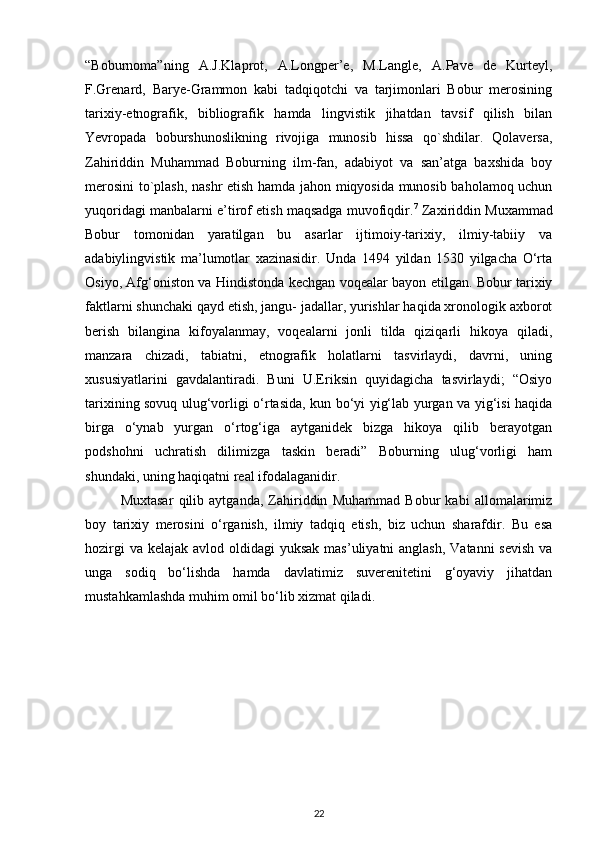 “Boburnoma”ning   A.J.Klaprot,   A.Longper’e,   M.Langle,   A.Pave   de   Kurteyl,
F.Grenard,   Barye-Grammon   kabi   tadqiqotchi   va   tarjimonlari   Bobur   merosining
tarixiy-etnografik,   bibliografik   hamda   lingvistik   jihatdan   tavsif   qilish   bilan
Yevropada   boburshunoslikning   rivojiga   munosib   hissa   qo`shdilar.   Qolaversa,
Zahiriddin   Muhammad   Boburning   ilm-fan,   adabiyot   va   san’atga   baxshida   boy
merosini to`plash, nashr etish hamda jahon miqyosida munosib baholamoq uchun
yuqoridagi manbalarni e’tirof etish maqsadga muvofiqdir. 7
 Zaxiriddin Muxammad
Bobur   tomonidan   yaratilgan   bu   asarlar   ijtimoiy-tarixiy,   ilmiy-tabiiy   va
adabiylingvistik   ma’lumotlar   xazinasidir.   Unda   1494   yildan   1530   yilgacha   O‘rta
Osiyo, Afg‘oniston va Hindistonda kechgan voqealar bayon etilgan. Bobur tarixiy
faktlarni shunchaki qayd etish, jangu- jadallar, yurishlar haqida xronologik axborot
berish   bilangina   kifoyalanmay,   voqealarni   jonli   tilda   qiziqarli   hikoya   qiladi,
manzara   chizadi,   tabiatni,   etnografik   holatlarni   tasvirlaydi,   davrni,   uning
xususiyatlarini   gavdalantiradi.   Buni   U.Eriksin   quyidagicha   tasvirlaydi;   “Osiyo
tarixining sovuq ulug‘vorligi o‘rtasida, kun bo‘yi yig‘lab yurgan va yig‘isi haqida
birga   o‘ynab   yurgan   o‘rtog‘iga   aytganidek   bizga   hikoya   qilib   berayotgan
podshohni   uchratish   dilimizga   taskin   beradi”   Boburning   ulug‘vorligi   ham
shundaki, uning haqiqatni real ifodalaganidir. 
Muxtasar   qilib   aytganda,   Zahiriddin   Muhammad   Bobur   kabi   allomalarimiz
boy   tarixiy   merosini   o‘rganish,   ilmiy   tadqiq   etish,   biz   uchun   sharafdir.   Bu   esa
hozirgi  va  kelajak avlod oldidagi  yuksak  mas’uliyatni  anglash, Vatanni  sevish  va
unga   sodiq   bo‘lishda   hamda   davlatimiz   suverenitetini   g‘oyaviy   jihatdan
mustahkamlashda muhim omil bo‘lib xizmat qiladi.  
22