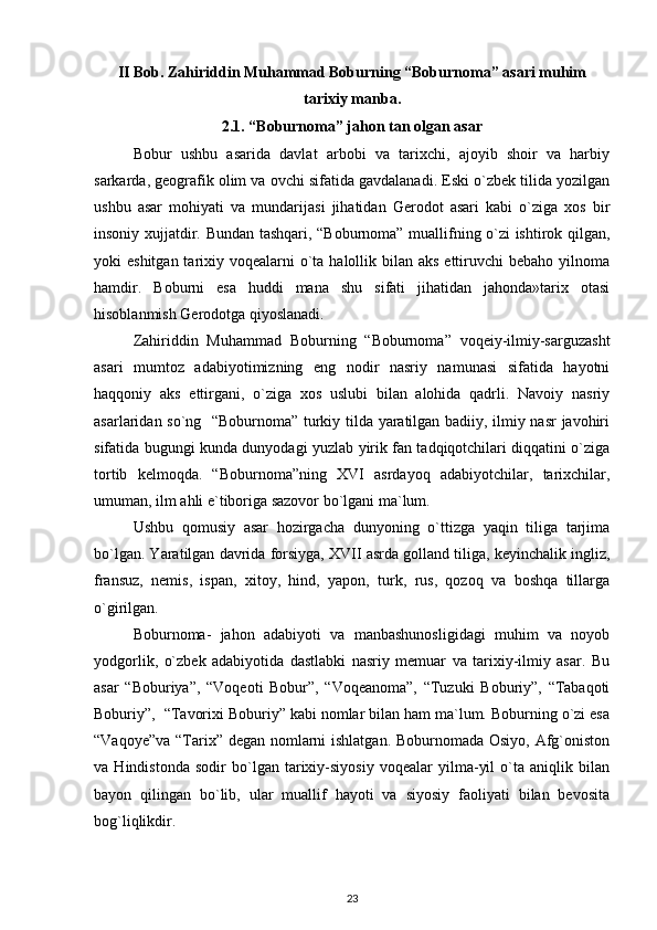 II Bob. Zahiriddin Muhammad Boburning “Boburnoma” asari muhim
tarixiy manba.
2.1.  “Boburnoma” jahon tan olgan asar
Bobur   ushbu   asarida   davlat   arbobi   va   tarixchi,   ajoyib   shoir   va   harbiy
sarkarda, geografik olim va ovchi sifatida gavdalanadi. Eski o`zbek tilida yozilgan
ushbu   asar   mohiyati   va   mundarijasi   jihatidan   Gerodot   asari   kabi   o`ziga   xos   bir
insoniy xujjatdir. Bundan tashqari, “Boburnoma” muallifning o`zi ishtirok qilgan,
yoki  eshitgan tarixiy voqealarni  o`ta halollik bilan aks  ettiruvchi  bebaho yilnoma
hamdir.   Boburni   esa   huddi   mana   shu   sifati   jihatidan   jahonda»tarix   otasi
hisoblanmish Gerodotga qiyoslanadi.  
Zahiriddin   Muhammad   Boburning   “Boburnoma”   voqeiy-ilmiy-sarguzasht
asari   mumtoz   adabiyotimizning   eng   nodir   nasriy   namunasi   sifatida   hayotni
haqqoniy   aks   ettirgani,   o`ziga   xos   uslubi   bilan   alohida   qadrli.   Navoiy   nasriy
asarlaridan so`ng   “Boburnoma” turkiy tilda yaratilgan badiiy, ilmiy nasr  javohiri
sifatida bugungi kunda dunyodagi yuzlab yirik fan tadqiqotchilari diqqatini o`ziga
tortib   kelmoqda.   “Boburnoma”ning   XVI   asrdayoq   adabiyotchilar,   tarixchilar,
umuman, ilm ahli e`tiboriga sazovor bo`lgani ma`lum.  
Ushbu   qomusiy   asar   hozirgacha   dunyoning   o`ttizga   yaqin   tiliga   tarjima
bo`lgan. Yaratilgan davrida forsiyga, XVII asrda golland tiliga, keyinchalik ingliz,
fransuz,   nemis,   ispan,   xitoy,   hind,   yapon,   turk,   rus,   qozoq   va   boshqa   tillarga
o`girilgan.  
Boburnoma-   jahon   adabiyoti   va   manbashunosligidagi   muhim   va   noyob
yodgorlik,   o`zbek   adabiyotida   dastlabki   nasriy   memuar   va   tarixiy-ilmiy   asar.   Bu
asar   “Boburiya”,   “Voqeoti   Bobur”,   “Voqeanoma”,   “Tuzuki   Boburiy”,   “Tabaqoti
Boburiy”,  “Tavorixi Boburiy” kabi nomlar bilan ham ma`lum. Boburning o`zi esa
“Vaqoye”va “Tarix” degan nomlarni  ishlatgan. Boburnomada Osiyo, Afg`oniston
va   Hindistonda   sodir   bo`lgan   tarixiy-siyosiy   voqealar   yilma-yil   o`ta   aniqlik   bilan
bayon   qilingan   bo`lib,   ular   muallif   hayoti   va   siyosiy   faoliyati   bilan   bevosita
bog`liqlikdir. 
23