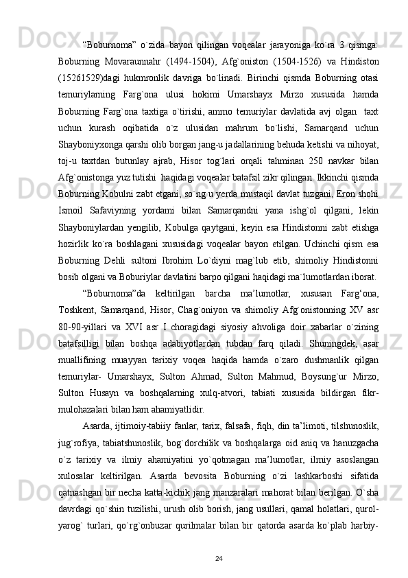 “Boburnoma”   o`zida   bayon   qilingan   voqealar   jarayoniga   ko`ra   3   qismga:
Boburning   Movaraunnahr   (1494-1504),   Afg`oniston   (1504-1526)   va   Hindiston
(15261529)dagi   hukmronlik   davriga   bo`linadi.   Birinchi   qismda   Boburning   otasi
temuriylarning   Farg`ona   ulusi   hokimi   Umarshayx   Mirzo   xususida   hamda
Boburning   Farg`ona   taxtiga   o`tirishi,   ammo   temuriylar   davlatida   avj   olgan     taxt
uchun   kurash   oqibatida   o`z   ulusidan   mahrum   bo`lishi,   Samarqand   uchun
Shayboniyxonga qarshi olib borgan jang-u jadallarining behuda ketishi va nihoyat,
toj-u   taxtdan   butunlay   ajrab,   Hisor   tog`lari   orqali   tahminan   250   navkar   bilan
Afg`onistonga yuz tutishi  haqidagi voqealar batafsil zikr qilingan. Ikkinchi qismda
Boburning Kobulni zabt etgani, so`ng u yerda mustaqil davlat tuzgani, Eron shohi
Ismoil   Safaviyning   yordami   bilan   Samarqandni   yana   ishg`ol   qilgani,   lekin
Shayboniylardan   yengilib,   Kobulga   qaytgani,   keyin   esa   Hindistonni   zabt   etishga
hozirlik   ko`ra   boshlagani   xususidagi   voqealar   bayon   etilgan.   Uchinchi   qism   esa
Boburning   Dehli   sultoni   Ibrohim   Lo`diyni   mag`lub   etib,   shimoliy   Hindistonni
bosib olgani va Boburiylar davlatini barpo qilgani haqidagi ma`lumotlardan iborat.
“Boburnoma”da   keltirilgan   barcha   ma’lumotlar,   xususan   Farg‘ona,
Toshkent,   Samarqand,   Hisor,   Chag`oniyon   va   shimoliy   Afg`onistonning   XV   asr
80-90-yillari   va   XVI   asr   I   choragidagi   siyosiy   ahvoliga   doir   xabarlar   o`zining
batafsilligi   bilan   boshqa   adabiyotlardan   tubdan   farq   qiladi.   Shuningdek,   asar
muallifining   muayyan   tarixiy   voqea   haqida   hamda   o`zaro   dushmanlik   qilgan
temuriylar-   Umarshayx,   Sulton   Ahmad,   Sulton   Mahmud,   Boysung`ur   Mirzo,
Sulton   Husayn   va   boshqalarning   xulq-atvori,   tabiati   xususida   bildirgan   fikr-
mulohazalari bilan ham ahamiyatlidir.  
  Asarda, ijtimoiy-tabiiy fanlar, tarix, falsafa, fiqh, din ta’limoti, tilshunoslik,
jug`rofiya,   tabiatshunoslik,   bog`dorchilik   va   boshqalarga   oid   aniq   va   hanuzgacha
o`z   tarixiy   va   ilmiy   ahamiyatini   yo`qotmagan   ma’lumotlar,   ilmiy   asoslangan
xulosalar   keltirilgan.   Asarda   bevosita   Boburning   o`zi   lashkarboshi   sifatida
qatnashgan bir necha katta-kichik jang manzaralari mahorat bilan berilgan. O`sha
davrdagi qo`shin tuzilishi, urush olib borish, jang usullari, qamal  holatlari, qurol-
yarog`   turlari,   qo`rg`onbuzar   qurilmalar   bilan   bir   qatorda   asarda   ko`plab   harbiy-
24