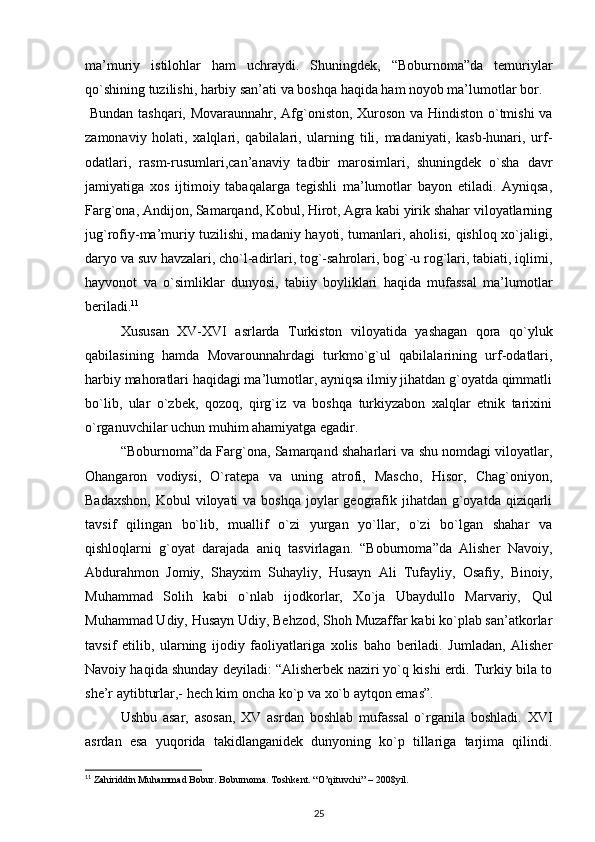 ma’muriy   istilohlar   ham   uchraydi.   Shuningdek,   “Boburnoma”da   temuriylar
qo`shining tuzilishi, harbiy san’ati va boshqa haqida ham noyob ma’lumotlar bor. 
  Bundan tashqari, Movaraunnahr, Afg`oniston, Xuroson va Hindiston o`tmishi  va
zamonaviy   holati,   xalqlari,   qabilalari,   ularning   tili,   madaniyati,   kasb-hunari,   urf-
odatlari,   rasm-rusumlari,can’anaviy   tadbir   marosimlari,   shuningdek   o`sha   davr
jamiyatiga   xos   ijtimoiy   tabaqalarga   tegishli   ma’lumotlar   bayon   etiladi.   Ayniqsa,
Farg`ona, Andijon, Samarqand, Kobul, Hirot, Agra kabi yirik shahar viloyatlarning
jug`rofiy-ma’muriy tuzilishi, madaniy hayoti, tumanlari, aholisi, qishloq xo`jaligi,
daryo va suv havzalari, cho`l-adirlari, tog`-sahrolari, bog`-u rog`lari, tabiati, iqlimi,
hayvonot   va   o`simliklar   dunyosi,   tabiiy   boyliklari   haqida   mufassal   ma’lumotlar
beriladi. 11
 
Xususan   XV-XVI   asrlarda   Turkiston   viloyatida   yashagan   qora   qo`yluk
qabilasining   hamda   Movarounnahrdagi   turkmo`g`ul   qabilalarining   urf-odatlari,
harbiy mahoratlari haqidagi ma’lumotlar, ayniqsa ilmiy jihatdan g`oyatda qimmatli
bo`lib,   ular   o`zbek,   qozoq,   qirg`iz   va   boshqa   turkiyzabon   xalqlar   etnik   tarixini
o`rganuvchilar uchun muhim ahamiyatga egadir.  
“Boburnoma”da Farg`ona, Samarqand shaharlari va shu nomdagi viloyatlar,
Ohangaron   vodiysi,   O`ratepa   va   uning   atrofi,   Mascho,   Hisor,   Chag`oniyon,
Badaxshon,  Kobul  viloyati  va boshqa  joylar  geografik jihatdan g`oyatda  qiziqarli
tavsif   qilingan   bo`lib,   muallif   o`zi   yurgan   yo`llar,   o`zi   bo`lgan   shahar   va
qishloqlarni   g`oyat   darajada   aniq   tasvirlagan.   “Boburnoma”da   Alisher   Navoiy,
Abdurahmon   Jomiy,   Shayxim   Suhayliy,   Husayn   Ali   Tufayliy,   Osafiy,   Binoiy,
Muhammad   Solih   kabi   o`nlab   ijodkorlar,   Xo`ja   Ubaydullo   Marvariy,   Qul
Muhammad Udiy, Husayn Udiy, Behzod, Shoh Muzaffar kabi ko`plab san’atkorlar
tavsif   etilib,   ularning   ijodiy   faoliyatlariga   xolis   baho   beriladi.   Jumladan,   Alisher
Navoiy haqida shunday deyiladi: “Alisherbek naziri yo`q kishi erdi. Turkiy bila to
she’r aytibturlar,- hech kim oncha ko`p va xo`b aytqon emas”. 
  Ushbu   asar,   asosan,   XV   asrdan   boshlab   mufassal   o`rganila   boshladi.   XVI
asrdan   esa   yuqorida   takidlanganidek   dunyoning   ko`p   tillariga   tarjima   qilindi.
11
 Zahiriddin Muhammad Bobur. Boburnoma. Toshkent. “O’qituvchi” – 2008yil.
25