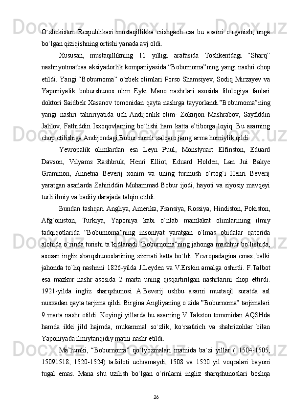 O`zbekiston   Respublikasi   mustaqillikka   erishgach   esa   bu   asarni   o`rganish,   unga
bo`lgan qiziqishning ortishi yanada avj oldi.  
Xususan,   mustaqillikning   11   yilligi   arafasida   Toshkentdagi   “Sharq”
nashriyotmatbaa aksiyadorlik kompaniyasida “Boburnoma”ning yangi nashri chop
etildi. Yangi  “Boburnoma” o`zbek olimlari  Porso Shamsiyev, Sodiq Mirzayev va
Yaponiyalik   boburshunos   olim   Eyki   Mano   nashrlari   asosida   filologiya   fanlari
doktori  Saidbek Xasanov  tomonidan qayta nashrga tayyorlandi.”Boburnoma”ning
yangi   nashri   tahririyatida   uch   Andijonlik   olim-   Zokirjon   Mashrabov,   Sayfiddin
Jalilov,   Fathiddin   Isxoqovlarning   bo`lishi   ham   katta   e’tiborga   loyiq.   Bu   asarning
chop etilishiga Andijondagi Bobur nomli xalqaro jamg`arma homiylik qildi.  
Yevropalik   olimlardan   esa   Leyn   Puul,   Monstyuart   Elfinston,   Eduard
Davson,   Vilyams   Rashbruk,   Henri   Elliot,   Eduard   Holden,   Lan   Jui   Bakye
Grammon,   Annetna   Beverij   xonim   va   uning   turmush   o`rtog`i   Henri   Beverij
yaratgan asarlarda Zahiriddin Muhammad Bobur ijodi, hayoti va siyosiy mavqeyi
turli ilmiy va badiiy darajada talqin etildi.  
Bundan tashqari Angliya, Amerika, Fransiya, Rossiya, Hindiston, Pokiston,
Afg`oniston,   Turkiya,   Yaponiya   kabi   o`nlab   mamlakat   olimlarining   ilmiy
tadqiqotlarida   ”Boburnoma”ning   insoniyat   yaratgan   o`lmas   obidalar   qatorida
alohida o`rinda turishi ta’kidlanadi.”Boburnoma”ning jahonga mashhur bo`lishida,
asosan ingliz sharqshunoslarining xizmati katta bo`ldi. Yevropadagina emas, balki
jahonda to`liq nashrini 1826-yilda J.Leyden va V.Erskin amalga oshirdi. F.Talbot
esa   mazkur   nashr   asosida   2   marta   uning   qisqartirilgan   nashrlarini   chop   ettirdi.
1921-yilda   ingliz   sharqshunosi   A.Beverij   ushbu   asarni   mustaqil   suratda   asl
nusxadan qayta tarjima qildi. Birgina Angliyaning o`zida ”Boburnoma” tarjimalari
9 marta nashr etildi. Keyingi yillarda bu asarning V.Takston tomonidan AQSHda
hamda   ikki   jild   hajmda,   mukammal   so`zlik,   ko`rsatkich   va   shahrizohlar   bilan
Yaponiyada ilmiytanqidiy matni nashr etildi.  
Ma’lumki,   “Boburnoma”   qo`lyozmalari   matnida   ba`zi   yillar   (   1504-1505,
15091518,   1520-1524)   tafsiloti   uchramaydi,   1508   va   1520   yil   voqealari   bayoni
tugal   emas.   Mana   shu   uzilish   bo`lgan   o`rinlarni   ingliz   sharqshunoslari   boshqa
26
