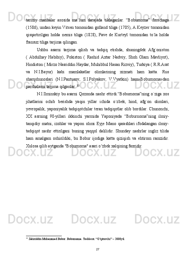 tarixiy   manbalar   asosida   ma`lum   darajada   tiklaganlar.   “Boburnoma”   forschaga
(1586), undan keyin Vitsen tomonidan golland tiliga (1705), A.Keyzer tomonidan
qisqartirilgan   holda   nemis   tiliga   (1828),   Pave   de   Kurteyl   tomonidan   to`la   holda
fransuz tiliga tarjima qilingan. 
Ushbu   asarni   tarjima   qilish   va   tadqiq   etishda,   shuningdek   Afg`oniston
(   Abdulhay   Habibiy),   Pokiston   (   Rashid   Axtar   Nadviy,   Shoh   Olam   Mavliyot),
Hindiston ( Mirzo Nasriddin Haydar, Muhibbul Hasan Rizviy), Turkiya ( R.R.Arat
va   N.I.Bayur)   kabi   mamlakatlar   olimlarining   xizmati   ham   katta.   Rus
sharqshunoslari   (N.I.Pantusov,   S.I.Polyakov,   V.Vyatkin)   ham»Boburnoma»dan
parchalarni tarjima qilganlar.  12
N.I.Ilminskiy bu asarni  Qozonda nashr  ettirdi.“Boburnoma”ning o`ziga xos
jihatlarini   ochib   berishda   yaqin   yillar   ichida   o`zbek,   hind,   afg`on   olimlari,
yevropalik,   yaponiyalik   tadqiqotchilar   teran   tadqiqotlar   olib   bordilar.   Chunonchi,
XX   asrning   90-yillari   ikkinchi   yarmida   Yaponiyada   “Boburnoma”ning   ilmiy-
tanqidiy   matni,   izohlar   va   yapon   olimi   Eyje   Mano   qarashlari   ifodalangan   ilmiy-
tadqiqot   nashr   ettirilgani   buning   yaqqol   dalilidir.   Shunday   nashrlar   ingliz   tilida
ham   amalgam   oshirildiki,   bu   Bobur   ijodiga   katta   qiziqish   va   ehtirom   ramzidir.
Xulosa qilib aytganda "Boburnoma" asari o zbek xalqining faxridir. ʻ
12
 Zahiriddin Muhammad Bobur. Boburnoma. Toshkent. “O’qituvchi” – 2008yil.
27