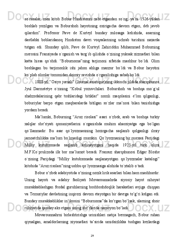 so`rasalar,   men   kitob   Bobur   Hindistonni   zabt   etgandan   so`ng,   ya’ni   1526-yildan
boshlab   yozilgan   va   Boburshoh   hayotining   oxirigacha   davom   etgan,   deb   javob
qilardim”.   Professor   Pave   de   Kurteyl   bunday   xulosaga   kelishida,   asarning
dastlabki   boblaridanoq   Hindiston   davri   voqealarining   uchrab   turishini   nazarda
tutgan   edi.   Shunday   qilib,   Pave   de   Kurteyl   Zahiriddin   Muhammad   Boburning
merosini Fransiyada o`rganish va targ`ib qilishda o`zining yuksak xizmatlari bilan
katta   hissa   qo`shdi.   “Boburnoma”ning   tarjimoni   sifatida   mashhur   bo`ldi.   Olim
boshlagan   bu   tarjimonlik   ishi   jahon   ahliga   manzur   bo`ldi   va   Bobur   hayotini
ko`plab olimlar tomonidan doimiy ravishda o`rganilishiga sabab bo`ldi. 
1888-yil “Osiyo jurnali” (Journal asiatique)ning ikkinchi jildida sharqshunos
Jyul   Darmstetye   o`zining   “Kobul   yozuvchilari.   Boburshoh   va   boshqa   mo`g`ul
shahzodalarining   qabr   toshlaridagi   bitiklar”   nomli   maqolasini   e’lon   qilganligi,
boburiylar   barpo   etgan   maqbaralarda   bitilgan   so`zlar   ma’nosi   bilan   tanishishga
yordam beradi. 
Ma’lumki,   Boburning   “Aruz   risolasi”   asari   o`zbek,   arab   va   boshqa   turkiy
xalqlar   she’riyati   qonuniyatlarini   o`rganishda   muhim   ahamiyatga   ega   bo`lgan
qo`llanmadir.   Bu   asar   qo`lyozmasining   hozirgacha   saqlanib   qolganligi   ilmiy
jamoatchilikka ma’lum bo`lmasligi mumkin. Qo`lyozmaning bir nusxasi Parijdagi
Milliy   kutubxonada   saqlanib   kelinayotgani   haqida   1923-yil   turk   olimi
M.F.Ko`prulizoda   ilk   bor   ma’lumot   beradi.   Fransuz   sharqshunosi   Edgar   Bloshe
o`zining   Parijdagi   “Milliy   kutubxonada   saqlanayotgan   qo`lyozmalar   katalogi”
kitobida “Aruz risolasi”ning ushbu qo`lyozmasiga alohida to`xtalib o`tadi. 
Bobur o‘zbek adabiyotida o‘zining nozik lirik asarlari bilan ham mashhurdir.
Uning   hayoti   va   adabiy   faoliyati   Movarounnahrda   siyosiy   hayot   nihoyat
murakkablashgan   feodal   guruhlarning   boshboshdoqlik   harakatlari   avjiga   chiqqan
va Temuriylar davlatining inqirozi davom etayotgan bir davrga to‘g‘ri kelgan edi.
Bunday murakkabliklar in’ikosini "Boburnoma”da ko‘rgan bo‘lsak, ularning shoir
ruhiyatida qanday aks etgani uning she’rlarida namoyon bo‘ladi. 
Movarounnahrni   birlashtirishga   urinishlari   natija   bermagach,   Bobur   ruhan
qiynalgan,   amaldorlarning   xiyonatlari   ta’sirida   umidsizlikka   tushgan   kezlardagi
29