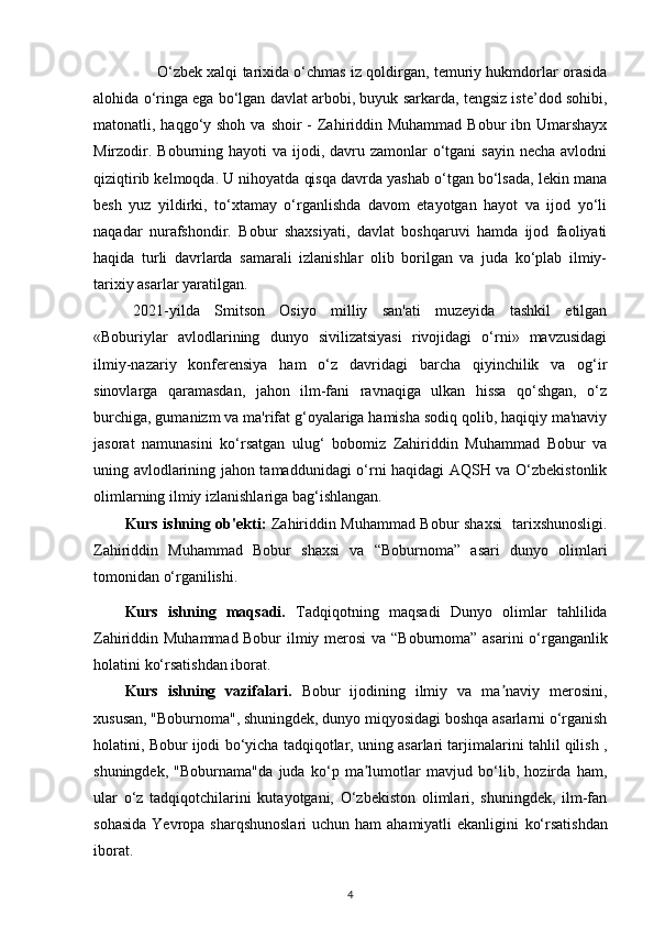 O‘zbek xalqi tarixida o‘chmas iz qoldirgan, temuriy hukmdorlar orasida
alohida o‘ringa ega bo‘lgan davlat arbobi, buyuk sarkarda, tengsiz iste’dod sohibi,
matonatli, haqgo‘y shoh  va shoir  -  Zahiriddin Muhammad Bobur  ibn Umarshayx
Mirzodir. Boburning hayoti  va  ijodi, davru zamonlar  o‘tgani  sayin necha  avlodni
qiziqtirib kelmoqda. U nihoyatda qisqa davrda yashab o‘tgan bo‘lsada, lekin mana
besh   yuz   yildirki,   to‘xtamay   o‘rganlishda   davom   etayotgan   hayot   va   ijod   yo‘li
naqadar   nurafshondir.   Bobur   shaxsiyati,   davlat   boshqaruvi   hamda   ijod   faoliyati
haqida   turli   davrlarda   samarali   izlanishlar   olib   borilgan   va   juda   ko‘plab   ilmiy-
tarixiy asarlar yaratilgan.
2021-yilda   Smitson   Osiyo   milliy   san'ati   muzeyida   tashkil   etilgan
«Boburiylar   avlodlarining   dunyo   sivilizatsiyasi   rivojidagi   o‘rni»   mavzusidagi
ilmiy-nazariy   konferensiya   ham   o‘z   davridagi   barcha   qiyinchilik   va   og‘ir
sinovlarga   qaramasdan,   jahon   ilm-fani   ravnaqiga   ulkan   hissa   qo‘shgan,   o‘z
burchiga, gumanizm va ma'rifat g‘oyalariga hamisha sodiq qolib, haqiqiy ma'naviy
jasorat   namunasini   ko‘rsatgan   ulug‘   bobomiz   Zahiriddin   Muhammad   Bobur   va
uning avlodlarining jahon tamaddunidagi o‘rni haqidagi AQSH va O‘zbekistonlik
olimlarning ilmiy izlanishlariga bag‘ishlangan. 
Kurs ishning   ob'ekti:   Zahiriddin Muhammad Bobur shaxsi    tarixshunosligi.
Zahiriddin   Muhammad   Bobur   shaxsi   va   “Boburnoma”   asari   dunyo   olimlari
tomonidan o‘rganilishi.  
Kurs   ishning   maqsadi.   Tadqiqotning   maqsadi   Dunyo   olimlаr   tаhlilidа
Zahiriddin Muhammad Bobur ilmiy merosi va   “Boburnoma” asarini   o‘rganganlik
holatini  ko‘rsatishdan iborat. 
Kurs   ishning   vazifalari.   Bobur   ijodining   ilmiy   va   ma naviy   merosini,ʼ
xususan, "Boburnoma", shuningdek, dunyo miqyosidagi boshqa asarlarni o‘rganish
holatini, Bobur ijodi bo‘yicha tadqiqotlar, uning asarlari tarjimalarini tahlil qilish ,
shuningdek,   "Boburnama"da   juda   ko‘p   ma lumotlar   mavjud   bo‘lib,   hozirda   ham,	
ʼ
ular   o‘z   tadqiqotchilarini   kutayotgani,   O‘zbekiston   olimlari,   shuningdek,   ilm-fan
sohasida  Yevropa sharqshunoslari  uchun ham  ahamiyatli  ekanligini   ko‘rsatishdan
iborat. 
4