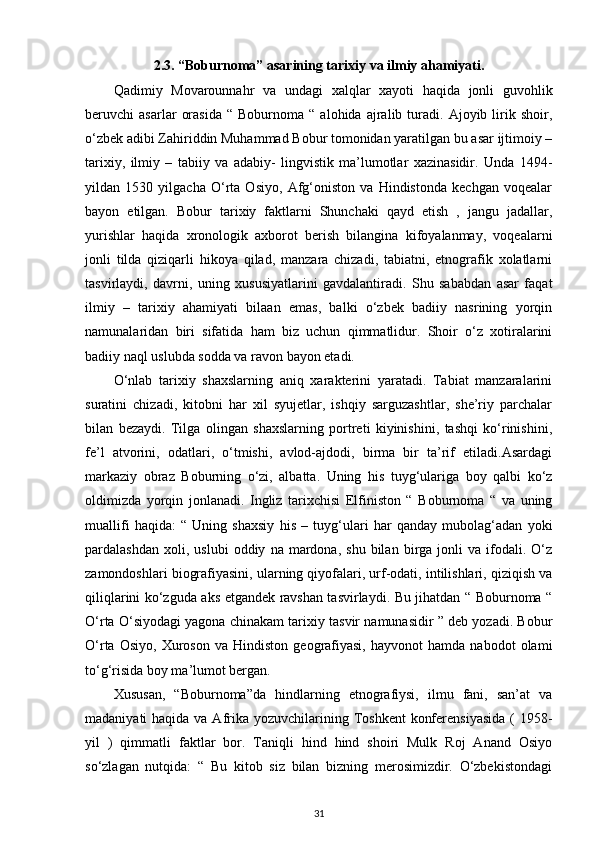 2.3.   “Boburnoma” asarining tarixiy va ilmiy ahamiyati.
Qadimiy   Movarounnahr   va   undagi   xalqlar   xayoti   haqida   jonli   guvohlik
beruvchi   asarlar   orasida   “  Boburnoma   “  alohida   ajralib  turadi.  Ajoyib   lirik   shoir,
o‘zbek adibi Zahiriddin Muhammad Bobur tomonidan yaratilgan bu asar ijtimoiy –
tarixiy,   ilmiy   –   tabiiy   va   adabiy-   lingvistik   ma’lumotlar   xazinasidir.   Unda   1494-
yildan   1530   yilgacha   O‘rta   Osiyo,   Afg‘oniston   va   Hindistonda   kechgan   voqealar
bayon   etilgan.   Bobur   tarixiy   faktlarni   Shunchaki   qayd   etish   ,   jangu   jadallar,
yurishlar   haqida   xronologik   axborot   berish   bilangina   kifoyalanmay,   voqealarni
jonli   tilda   qiziqarli   hikoya   qilad,   manzara   chizadi,   tabiatni,   etnografik   xolatlarni
tasvirlaydi,   davrni,   uning   xususiyatlarini   gavdalantiradi.   Shu   sababdan   asar   faqat
ilmiy   –   tarixiy   ahamiyati   bilaan   emas,   balki   o‘zbek   badiiy   nasrining   yorqin
namunalaridan   biri   sifatida   ham   biz   uchun   qimmatlidur.   Shoir   o‘z   xotiralarini
badiiy naql uslubda sodda va ravon bayon etadi. 
O‘nlab   tarixiy   shaxslarning   aniq   xarakterini   yaratadi.   Tabiat   manzaralarini
suratini   chizadi,   kitobni   har   xil   syujetlar,   ishqiy   sarguzashtlar,   she’riy   parchalar
bilan   bezaydi.   Tilga   olingan   shaxslarning   portreti   kiyinishini,   tashqi   ko‘rinishini,
fe’l   atvorini,   odatlari,   o‘tmishi,   avlod-ajdodi,   birma   bir   ta’rif   etiladi.Asardagi
markaziy   obraz   Boburning   o‘zi,   albatta.   Uning   his   tuyg‘ulariga   boy   qalbi   ko‘z
oldimizda   yorqin   jonlanadi.   Ingliz   tarixchisi   Elfiniston   “   Boburnoma   “   va   uning
muallifi   haqida:   “   Uning   shaxsiy   his   –   tuyg‘ulari   har   qanday   mubolag‘adan   yoki
pardalashdan   xoli,  uslubi   oddiy   na  mardona,   shu   bilan   birga  jonli   va   ifodali.  O‘z
zamondoshlari biografiyasini, ularning qiyofalari, urf-odati, intilishlari, qiziqish va
qiliqlarini ko‘zguda aks etgandek ravshan tasvirlaydi. Bu jihatdan “ Boburnoma “
O‘rta O‘siyodagi yagona chinakam tarixiy tasvir namunasidir ” deb yozadi. Bobur
O‘rta   Osiyo,   Xuroson   va   Hindiston   geografiyasi,   hayvonot   hamda   nabodot   olami
to‘g‘risida boy ma’lumot bergan. 
Xususan,   “Boburnoma”da   hindlarning   etnografiysi,   ilmu   fani,   san’at   va
madaniyati  haqida va Afrika yozuvchilarining Toshkent  konferensiyasida  (  1958-
yil   )   qimmatli   faktlar   bor.   Taniqli   hind   hind   shoiri   Mulk   Roj   Anand   Osiyo
so‘zlagan   nutqida:   “   Bu   kitob   siz   bilan   bizning   merosimizdir.   O‘zbekistondagi
31