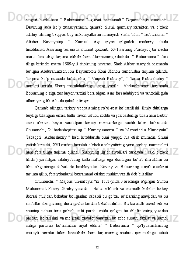 singari   bizda   ham   “   Boburnoma   “   g‘oyat   qadrlanadi.”   Degani   bejis   emas   edi.
Davrning   juda   ko‘p   xususiyatlarini   qamrab   olishi,   qomusiy   xarakteri   va   o‘zbek
adabiy tilining beqiyos boy imkoniyatlarini namoyish etishi bilan “ Boburnoma “
Alisher   Navoiyning   “   Xamsa”   siga   qiyos   qilgudek   madaniy   obida
hisoblanadi.Asarning tez orada shuhrat qozonib, XVI asrning o‘zidayoq bir necha
marta   fors   tiliga   tarjima   etilishi   ham   fikrimizning   isbotidir.   “   Boburnoma   “   fors
tiliga   birinchi   marta   1589-yili   shoirning   nevarasi   Shoh   Akbar   saroyida   xizmatda
bo‘lgan   Abdurahimxon   ibn   Bayramxon   Xoni   Xonon   tomonidan   tarjima   qilindi.
Tarjima   ko‘p   nusxada   ko‘chirilib,   “   Voqeati   Boburiy“,   “   Tarixi   Boburshohiy   “
nomlari   ostida   Sharq   mamlakatlariga   keng   yoyildi.   Abdurahimxon   tarjimada
Boburning o‘ziga xos bayon tarzini bera olgan, asar fors adabiyoti va tarixchiligida
ulkan yangilik sifatida qabul qilingan. 
Qamrab   olingan   tarixiy   voqealarning   ro‘yi-rost   ko‘rsatilishi,   ilmiy   faktlarga
boyligi bilangina emas, balki ravon uslubi, sodda va jozibadorligi bilan ham Bobur
asari   o‘zidan   keyin   yaratilgan   tarixiy   memuarlarga   kuchli   ta’sir   ko‘rsatadi.
Chunonchi,   Gulbadanbegimning   “   Humoyunnoma   “   va   Nizomiddin   Hiraviynin“
Tabaqoti     Akbarshoxiy   “   kabi   kitoblarida   buni   yaqqol   his   etish   mumkin.   Shuni
yatish kerakki, XVI asrdan boshlab o‘zbek adabiyotining yana boshqa namunalari
ham   fors   tiliga   tarjima   qilindi.   Sharqning   ilg‘or   ziyolilari   turkiyda   (   eski   o‘zbek
tilida   )   yaratilgan   adabiyotning   katta   nufuzga   ega   ekanligini   ko‘rib   ilm   ahlini   bu
tilni   o‘rganishga   da’vat   eta   boshlaydilar.   Navoiy   va   Boburning   ajoyib   asarlarni
tarjima qilib, forsiydonlarni baxramand etishni muhim vazifa deb biladilar. 
Chunonchi,   “   Majolis   un-nafoyis   “ni   1521-yilda   Forschaga   o‘girgan   Sulton
Muhammad   Faxriy   Xirotiy   yozadi:   “   Ba’zi   e’tiborli   va   xurmatli   kishilar   turkey
iborasi  (tili)dan behabar bo‘lganlari sababli  bu go‘zal  so‘zlarning mavjidan va bu
san’atlar   dengizining   duru   gavharlaridan   bebahradirlar.   Bu   taassufli   axvol   edi   va
shuning   uchun   turk   go‘zali   kabi   parda   ichida   qolgan   bu   dilafro‘zning   yuzidan
pardani ko‘tarishni va mo‘jizali xayolot yaratgan bu zebo suratni fazilat va kamol
ahliga   pardasiz   ko‘rsatishni   niyat   etdim.”   “   Boburnima   “   qo‘lyozmalarining
chiroyli   rasmlar   bilan   bezatilishi   ham   tarjimaning   shuhrat   qozonishiga   sabab
32