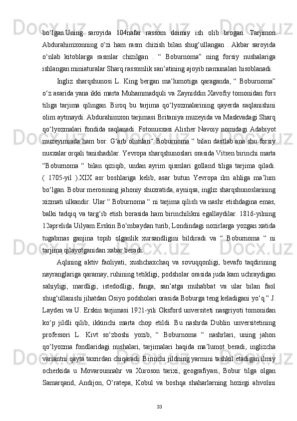 bo‘lgan.Uning   saroyida   104nafar   rassom   doimiy   ish   olib   brogan.   Tarjimon
Abdurahimxonning   o‘zi   ham   rasm   chizish   bilan   shug‘ullangan   .   Akbar   saroyida
o‘nlab   kitoblarga   rasmlar   chizilgan   .   “   Boburnoma”   ning   forsiy   nushalariga
ishlangan miniaturalar Sharq rassomlik san’atining ajoyib namunalari hisoblanadi. 
Ingliz   sharqshunosi   L.   King   bergan   ma’lumotiga   qaraganda,   “   Boburnoma”
o‘z asarida yana ikki marta Muhammadquli va Zayniddin Xavofiy tomonidan fors
tiliga   tarjima   qilingan.   Biroq   bu   tarjima   qo‘lyozmalarining   qayerda   saqlanishini
olim aytmaydi. Abdurahimxon tarjimasi Britaniya muzeyida va Maskvadagi Sharq
qo‘lyozmalari  fondida  saqlanadi.   Fotonusxasi  Alisher   Navoiy  nomidagi   Adabiyot
muzeyimiada ham bor. G‘arb olimlari“ Boburnoma “ bilan dastlab ana shu forsiy
nusxalar orqali tanishadilar. Yevropa sharqshunoslari orasida Vitsen birinchi marta
“Boburnoma   “   bilan   qiziqib,   undan   ayrim   qismlari   golland   tiliga   tarjima   qiladi.
(   1705-yil   ).XIX   asr   boshlariga   kelib,   asar   butun   Yevropa   ilm   ahliga   ma’lum
bo‘lgan. Bobur merosining jahoniy shuxratida, ayniqsa, ingliz sharqshunoslarining
xizmati ulkandir. Ular “ Boburnoma “ ni tarjima qilish va nashr etishdagina emas,
balki   tadqiq  va  targ‘ib  etish   borasida   ham  birinchilikni  egallaydilar.  1816-yilning
12aprelida Uilyam Erskin Bo‘mbaydan turib, Londindagi nozirlarga yozgan xatida
tugabmas   ganjina   topib   olganlik   xursandligini   bildiradi   va   “   Boburnoma   “   ni
tarjima qilayotganidan xabar beradi. 
Aqlining   aktiv   faoliyati,   xushchaxchaq   va   sovuqqonligi,   bevafo   taqdirining
nayranglariga qaramay, ruhining tetikligi, podsholar orasida juda kam uchraydigan
sahiyligi,   mardligi,   istedodligi,   fanga,   san’atga   muhabbat   va   ular   bilan   faol
shug‘ullanishi jihatdan Osiyo podsholari orasida Boburga teng keladigani yo‘q.” J.
Layden va U. Erskin tarjimasi 1921-yili Oksford unversiteti nasgriyoti tomonidan
ko‘p   jildli   qilib,   ikkinchi   marta   chop   etildi.   Bu   nashrda   Dublin   unversitetining
professori   L.   Kivt   so‘zboshi   yozib,   “   Boburnoma   “   nashrlari,   uning   jahon
qo‘lyozma   fondlaridagi   nushalari,   tarjimalari   haqida   ma’lumot   beradi,   inglizcha
variantni qayta taxrirdan chiqaradi. Birinchi jildning yarmini tashkil etadigan ilmiy
ocherkida   u   Movarounnahr   va   Xuroson   tarixi,   geografiyasi,   Bobur   tilga   olgan
Samarqand,   Andijon,   O‘ratepa,   Kobul   va   boshqa   shaharlarning   hozirgi   ahvolini
33