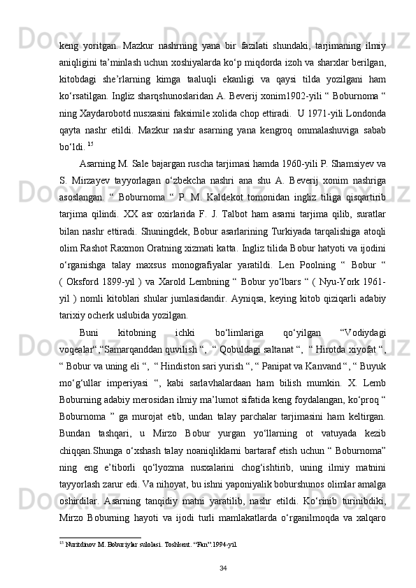 keng   yoritgan.   Mazkur   nashrning   yana   bir   fazilati   shundaki,   tarjimaning   ilmiy
aniqligini ta’minlash uchun xoshiyalarda ko‘p miqdorda izoh va sharxlar berilgan,
kitobdagi   she’rlarning   kimga   taaluqli   ekanligi   va   qaysi   tilda   yozilgani   ham
ko‘rsatilgan. Ingliz sharqshunoslaridan A. Beverij xonim1902-yili “ Boburnoma “
ning Xaydarobotd nusxasini faksimile xolida chop ettiradi.  U 1971-yili Londonda
qayta   nashr   etildi.   Mazkur   nashr   asarning   yana   kengroq   ommalashuviga   sabab
bo‘ldi.  15
Asarning M. Sale bajargan ruscha tarjimasi hamda 1960-yili P. Shamsiyev va
S.   Mirzayev   tayyorlagan   o‘zbekcha   nashri   ana   shu   A.   Beverij   xonim   nashriga
asoslangan.   “   Boburnoma   “   P.   M.   Kaldekot   tomonidan   ingliz   tiliga   qisqartirib
tarjima   qilindi.   XX   asr   oxirlarida   F.   J.   Talbot   ham   asarni   tarjima   qilib,   suratlar
bilan  nashr  ettiradi.  Shuningdek,   Bobur   asarlarining  Turkiyada   tarqalishiga  atoqli
olim Rashot Raxmon Oratning xizmati katta. Ingliz tilida Bobur hatyoti va ijodini
o‘rganishga   talay   maxsus   monografiyalar   yaratildi.   Len   Poolning   “   Bobur   “
(   Oksford   1899-yil   )   va   Xarold   Lembning   “   Bobur   yo‘lbars   “   (   Nyu-York   1961-
yil   )   nomli   kitoblari   shular   jumlasidandir.   Ayniqsa,   keying   kitob   qiziqarli   adabiy
tarixiy ocherk uslubida yozilgan. 
Buni   kitobning   ichki   bo‘limlariga   qo‘yilgan   “Vodiydagi
voqealar“,“Samarqanddan quvilish “,  “ Qobuldagi saltanat “,  “ Hirotda xiyofat “,
“ Bobur va uning eli “,  “ Hindiston sari yurish “, “ Panipat va Kanvand “, “ Buyuk
mo‘g‘ullar   imperiyasi   “,   kabi   sarlavhalardaan   ham   bilish   mumkin.   X.   Lemb
Boburning adabiy merosidan ilmiy ma’lumot sifatida keng foydalangan, ko‘proq “
Boburnoma   ”   ga   murojat   etib,   undan   talay   parchalar   tarjimasini   ham   keltirgan.
Bundan   tashqari,   u   Mirzo   Bobur   yurgan   yo‘llarning   ot   vatuyada   kezib
chiqqan.Shunga  o‘xshash   talay noaniqliklarni  bartaraf  etish  uchun  “ Boburnoma”
ning   eng   e’tiborli   qo‘lyozma   nusxalarini   chog‘ishtirib,   uning   ilmiy   matnini
tayyorlash zarur edi. Va nihoyat, bu ishni yaponiyalik boburshunos olimlar amalga
oshirdilar.   Asarning   tanqidiy   matni   yaratilib,   nashr   etildi.   Ko‘rinib   turinibdiki,
Mirzo   Boburning   hayoti   va   ijodi   turli   mamlakatlarda   o‘rganilmoqda   va   xalqaro
15
 Nuritdinov M. Boburiylar sulolasi. Toshkent. “Fan”.1994-yil.    
34