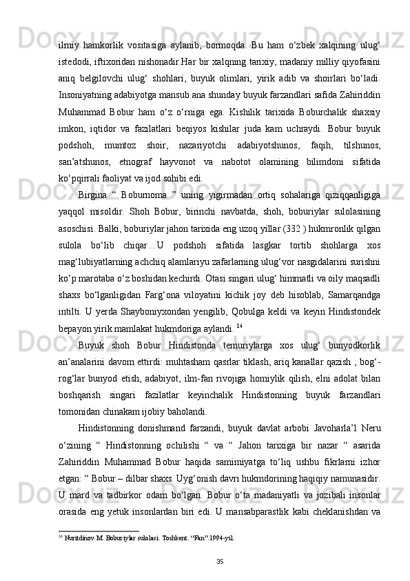 ilmiy   hamkorlik   vositasiga   aylanib,   bormoqda.   Bu   ham   o‘zbek   xalqining   ulug‘
istedodi, iftixoridan nishonadir.Har bir xalqning tarixiy, madaniy milliy qiyofasini
aniq   belgilovchi   ulug‘   shohlari,   buyuk   olimlari,   yirik   adib   va   shoirlari   bo‘ladi.
Insoniyatning adabiyotga mansub ana shunday buyuk farzandlari safida Zahiriddin
Muhammad   Bobur   ham   o‘z   o‘rniga   ega.   Kishilik   tarixida   Boburchalik   shaxsiy
imkon,   iqtidor   va   fazilatlari   beqiyos   kishilar   juda   kam   uchraydi.   Bobur   buyuk
podshoh,   mumtoz   shoir,   nazariyotchi   adabiyotshunos,   faqih,   tilshunos,
san’atshunos,   etnograf   hayvonot   va   nabotot   olamining   bilimdoni   sifatida
ko‘pqirrali faoliyat va ijod sohibi edi. 
Birgina   “   Boburnoma   ”   uning   yigirmadan   ortiq   sohalariga   qiziqqanligiga
yaqqol   misoldir.   Shoh   Bobur,   birinchi   navbatda,   shoh,   boburiylar   sulolasining
asoschisi. Balki, boburiylar jahon tarixida eng uzoq yillar (332 ) hukmronlik qilgan
sulola   bo‘lib   chiqar…U   podshoh   sifatida   lasgkar   tortib   shohlarga   xos
mag‘lubiyatlarning achchiq alamlariyu zafarlarning ulug‘vor nasgidalarini surishni
ko‘p marotaba o‘z boshidan kechirdi. Otasi singari ulug‘ himmatli va oily maqsadli
shaxs   bo‘lganligidan   Farg‘ona   viloyatini   kichik   joy   deb   hisoblab,   Samarqandga
intilti.   U   yerda   Shayboniyxondan   yengilib,   Qobulga   keldi   va   keyin   Hindistondek
bepayon yirik mamlakat hukmdoriga aylandi.  16
Buyuk   shoh   Bobur   Hindistonda   temuriylarga   xos   ulug‘   bunyodkorlik
an’analarini davom ettirdi: muhtasham qasrlar tiklash, ariq kanallar qazish , bog‘-
rog‘lar   bunyod   etish,   adabiyot,   ilm-fan   rivojiga   homiylik   qilish,   elni   adolat   bilan
boshqarish   singari   fazilatlar   keyinchalik   Hindistonning   buyuk   farzandlari
tomonidan chinakam ijobiy baholandi. 
Hindistonning   donishmand   farzandi,   buyuk   davlat   arbobi   Javoharla’l   Neru
o‘zining   “   Hindistonning   ochilishi   “   va   “   Jahon   tarixiga   bir   nazar   “   asarida
Zahiriddin   Muhammad   Bobur   haqida   samimiyatga   to‘liq   ushbu   fikrlarni   izhor
etgan: “ Bobur – dilbar shaxs. Uyg‘onish davri hukmdorining haqiqiy namunasidir.
U   mard   va   tadbirkor   odam   bo‘lgan.   Bobur   o‘ta   madaniyatli   va   jozibali   insonlar
orasida   eng   yetuk   insonlardan   biri   edi.   U   mansabparastlik   kabi   cheklanishdan   va
16
 Nuritdinov M. Boburiylar sulolasi. Toshkent.  “Fan”.1994-yil.    
35