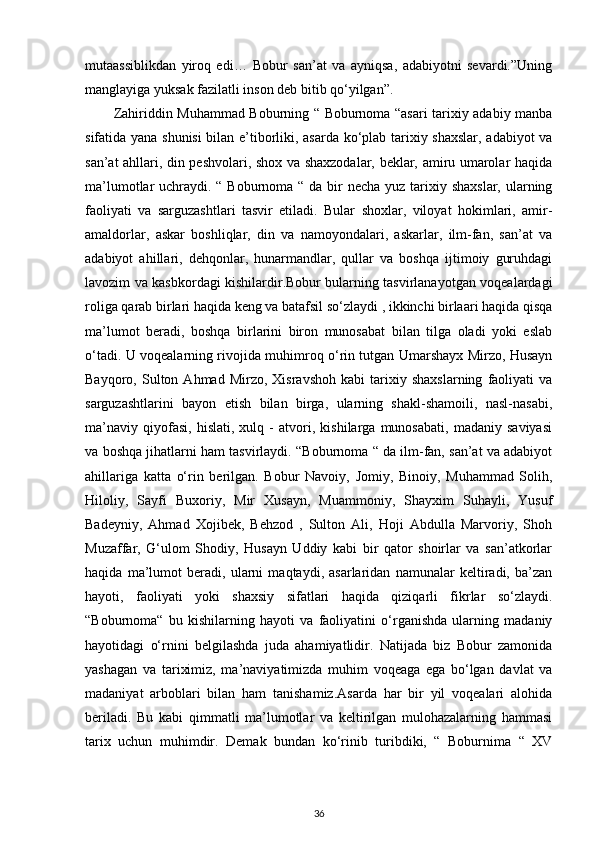 mutaassiblikdan   yiroq   edi…   Bobur   san’at   va   ayniqsa,   adabiyotni   sevardi.”Uning
manglayiga yuksak fazilatli inson deb bitib qo‘yilgan”. 
Zahiriddin Muhammad Boburning “ Boburnoma “asari tarixiy adabiy manba
sifatida yana shunisi  bilan e’tiborliki, asarda ko‘plab tarixiy shaxslar, adabiyot va
san’at ahllari, din peshvolari, shox va shaxzodalar, beklar, amiru umarolar haqida
ma’lumotlar uchraydi. “ Boburnoma “ da bir necha yuz tarixiy shaxslar, ularning
faoliyati   va   sarguzashtlari   tasvir   etiladi.   Bular   shoxlar,   viloyat   hokimlari,   amir-
amaldorlar,   askar   boshliqlar,   din   va   namoyondalari,   askarlar,   ilm-fan,   san’at   va
adabiyot   ahillari,   dehqonlar,   hunarmandlar,   qullar   va   boshqa   ijtimoiy   guruhdagi
lavozim va kasbkordagi kishilardir.Bobur bularning tasvirlanayotgan voqealardagi
roliga qarab birlari haqida keng va batafsil so‘zlaydi , ikkinchi birlaari haqida qisqa
ma’lumot   beradi,   boshqa   birlarini   biron   munosabat   bilan   tilga   oladi   yoki   eslab
o‘tadi. U voqealarning rivojida muhimroq o‘rin tutgan Umarshayx Mirzo, Husayn
Bayqoro,  Sulton   Ahmad  Mirzo,   Xisravshoh   kabi   tarixiy   shaxslarning   faoliyati   va
sarguzashtlarini   bayon   etish   bilan   birga,   ularning   shakl-shamoili,   nasl-nasabi,
ma’naviy   qiyofasi,   hislati,   xulq   -   atvori,   kishilarga   munosabati,   madaniy   saviyasi
va boshqa jihatlarni ham tasvirlaydi. “Boburnoma “ da ilm-fan, san’at va adabiyot
ahillariga   katta   o‘rin   berilgan.   Bobur   Navoiy,   Jomiy,   Binoiy,   Muhammad   Solih,
Hiloliy,   Sayfi   Buxoriy,   Mir   Xusayn,   Muammoniy,   Shayxim   Suhayli,   Yusuf
Badeyniy,   Ahmad   Xojibek,   Behzod   ,   Sulton   Ali,   Hoji   Abdulla   Marvoriy,   Shoh
Muzaffar,   G‘ulom   Shodiy,   Husayn   Uddiy   kabi   bir   qator   shoirlar   va   san’atkorlar
haqida   ma’lumot   beradi,   ularni   maqtaydi,   asarlaridan   namunalar   keltiradi,   ba’zan
hayoti,   faoliyati   yoki   shaxsiy   sifatlari   haqida   qiziqarli   fikrlar   so‘zlaydi.
“Boburnoma“   bu   kishilarning   hayoti   va   faoliyatini   o‘rganishda   ularning   madaniy
hayotidagi   o‘rnini   belgilashda   juda   ahamiyatlidir.   Natijada   biz   Bobur   zamonida
yashagan   va   tariximiz,   ma’naviyatimizda   muhim   voqeaga   ega   bo‘lgan   davlat   va
madaniyat   arboblari   bilan   ham   tanishamiz.Asarda   har   bir   yil   voqealari   alohida
beriladi.   Bu   kabi   qimmatli   ma’lumotlar   va   keltirilgan   mulohazalarning   hammasi
tarix   uchun   muhimdir.   Demak   bundan   ko‘rinib   turibdiki,   “   Boburnima   “   XV
36