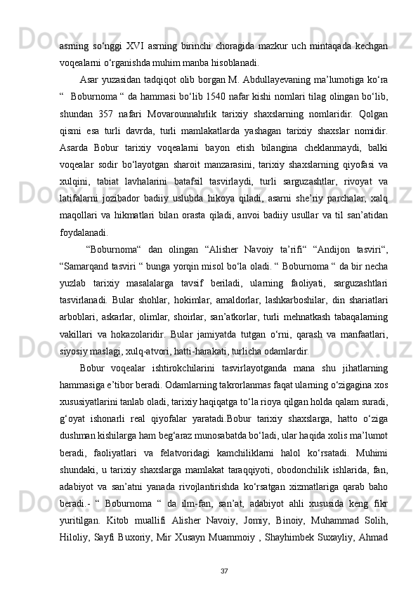 asrning   so‘nggi   XVI   asrning   birinchi   choragida   mazkur   uch   mintaqada   kechgan
voqealarni o‘rganishda muhim manba hisoblanadi. 
Asar yuzasidan tadqiqot olib borgan M. Abdullayevaning ma’lumotiga ko‘ra
“   Boburnoma “ da hammasi bo‘lib 1540 nafar kishi nomlari tilag olingan bo‘lib,
shundan   357   nafari   Movarounnahrlik   tarixiy   shaxslarning   nomlaridir.   Qolgan
qismi   esa   turli   davrda,   turli   mamlakatlarda   yashagan   tarixiy   shaxslar   nomidir.
Asarda   Bobur   tarixiy   voqealarni   bayon   etish   bilangina   cheklanmaydi,   balki
voqealar   sodir   bo‘layotgan   sharoit   manzarasini,   tarixiy   shaxslarning   qiyofasi   va
xulqini,   tabiat   lavhalarini   batafsil   tasvirlaydi,   turli   sarguzashtlar,   rivoyat   va
latifalarni   jozibador   badiiy   uslubda   hikoya   qiladi,   asarni   she’riy   parchalar,   xalq
maqollari   va   hikmatlari   bilan   orasta   qiladi,   anvoi   badiiy   usullar   va   til   san’atidan
foydalanadi.
  “Boburnoma“   dan   olingan   “Alisher   Navoiy   ta’rifi“   “Andijon   tasviri“,
“Samarqand tasviri “ bunga yorqin misol bo‘la oladi. “ Boburnoma “ da bir necha
yuzlab   tarixiy   masalalarga   tavsif   beriladi,   ularning   faoliyati,   sarguzashtlari
tasvirlanadi.   Bular   shohlar,   hokimlar,   amaldorlar,   lashkarboshilar,   din   shariatlari
arboblari,   askarlar,   olimlar,   shoirlar,   san’atkorlar,   turli   mehnatkash   tabaqalarning
vakillari   va   hokazolaridir.   Bular   jamiyatda   tutgan   o‘rni,   qarash   va   manfaatlari,
siyosiy maslagi, xulq-atvori, hatti-harakati, turlicha odamlardir. 
Bobur   voqealar   ishtirokchilarini   tasvirlayotganda   mana   shu   jihatlarning
hammasiga e’tibor beradi. Odamlarning takrorlanmas faqat ularning o‘zigagina xos
xususiyatlarini tanlab oladi, tarixiy haqiqatga to‘la rioya qilgan holda qalam suradi,
g‘oyat   ishonarli   real   qiyofalar   yaratadi.Bobur   tarixiy   shaxslarga,   hatto   o‘ziga
dushman kishilarga ham beg‘araz munosabatda bo‘ladi, ular haqida xolis ma’lumot
beradi,   faoliyatlari   va   felatvoridagi   kamchiliklarni   halol   ko‘rsatadi.   Muhimi
shundaki,   u   tarixiy   shaxslarga   mamlakat   taraqqiyoti,   obodonchilik   ishlarida,   fan,
adabiyot   va   san’atni   yanada   rivojlantirishda   ko‘rsatgan   xizmatlariga   qarab   baho
beradi.-   “   Boburnoma   “   da   ilm-fan,   san’at,   adabiyot   ahli   xususida   keng   fikr
yuritilgan.   Kitob   muallifi   Alisher   Navoiy,   Jomiy,   Binoiy,   Muhammad   Solih,
Hiloliy,   Sayfi   Buxoriy,   Mir   Xusayn   Muammoiy   ,   Shayhimbek   Suxayliy,   Ahmad
37