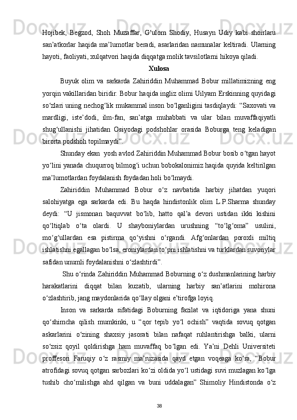 Hojibek,   Begzod,   Shoh   Muzaffar,   G‘ulom   Shodiy,   Husayn   Udiy   kabi   shoirlaru
san’atkorlar   haqida   ma’lumotlar   beradi,   asarlaridan  namunalar   keltiradi.   Ularning
hayoti, faoliyati, xulqatvori haqida diqqatga molik tavsilotlarni hikoya qiladi.
Xulosa
Buyuk   olim   va   sarkarda   Zahiriddin   Muhammad   Bobur   millatimizning   eng
yorqin vakillaridan biridir. Bobur haqida ingliz olimi Uilyam Erskinning quyidagi
so zlari uning nechog lik mukammal inson bo lganligini tasdiqlaydi: “Saxovati vaʻ ʻ ʻ
mardligi,   iste’dodi,   ilm-fan,   san’atga   muhabbati   va   ular   bilan   muvaffaqiyatli
shug ullanishi   jihatidan   Osiyodagi   podshohlar   orasida   Boburga   teng   keladigan	
ʻ
birorta podshoh topilmaydi”. 
Shunday ekan  yosh avlod Zahiriddin Muhammad Bobur bosib o tgan hayot	
ʻ
yo lini yanada chuqurroq bilmog i uchun bobokalonimiz haqida quyida keltirilgan	
ʻ ʻ
ma’lumotlardan foydalanish foydadan holi bo lmaydi. 	
ʻ
Zahiriddin   Muhammad   Bobur   o z   navbatida   harbiy   jihatdan   yuqori	
ʻ
salohiyatga   ega   sarkarda   edi.   Bu   haqda   hindistonlik   olim   L.P.Sharma   shunday
deydi:   “U   jismonan   baquvvat   bo lib,   hatto   qal’a   devori   ustidan   ikki   kishini	
ʻ
qo ltiqlab   o ta   olardi.   U   shayboniylardan   urushning   “to lg oma”   usulini,	
ʻ ʻ ʻ ʻ
mo g ullardan   esa   pistirma   qo yishni   o rgandi.   Afg onlardan   poroxli   miltiq
ʻ ʻ ʻ ʻ ʻ
ishlatishni egallagan bo lsa, eroniylardan to pni ishlatishni va turklardan suvoriylar	
ʻ ʻ
safidan unumli foydalanishni o zlashtirdi”.	
ʻ
  Shu o rinda Zahiriddin Muhammad Boburning o z dushmanlarining harbiy	
ʻ ʻ
harakatlarini   diqqat   bilan   kuzatib,   ularning   harbiy   san’atlarini   mohirona
o zlashtirib, jang maydonlarida qo llay olgani e’tirofga loyiq. 	
ʻ ʻ
Inson   va   sarkarda   sifatidagi   Boburning   fazilat   va   iqtidoriga   yana   shuni
qo shimcha   qilish   mumkinki,   u   “qor   tepib   yo l   ochish”   vaqtida   sovuq   qotgan
ʻ ʻ
askarlarini   o zining   shaxsiy   jasorati   bilan   nafaqat   ruhlantirishga   balki,   ularni	
ʻ
so zsiz   qoyil   qoldirishga   ham   muvaffaq   bo lgan   edi.   Ya’ni   Dehli   Universiteti	
ʻ ʻ
proffesori   Faruqiy   o z   rasmiy   ma’ruzasida   qayd   etgan   voqeaga   ko ra,   “Bobur	
ʻ ʻ
atrofidagi sovuq qotgan sarbozlari ko zi oldida yo l ustidagi suvi muzlagan ko lga	
ʻ ʻ ʻ
tushib   cho milishga   ahd   qilgan   va   buni   uddalagan”	
ʻ  
Shimoliy   Hindistonda   o z	ʻ
38