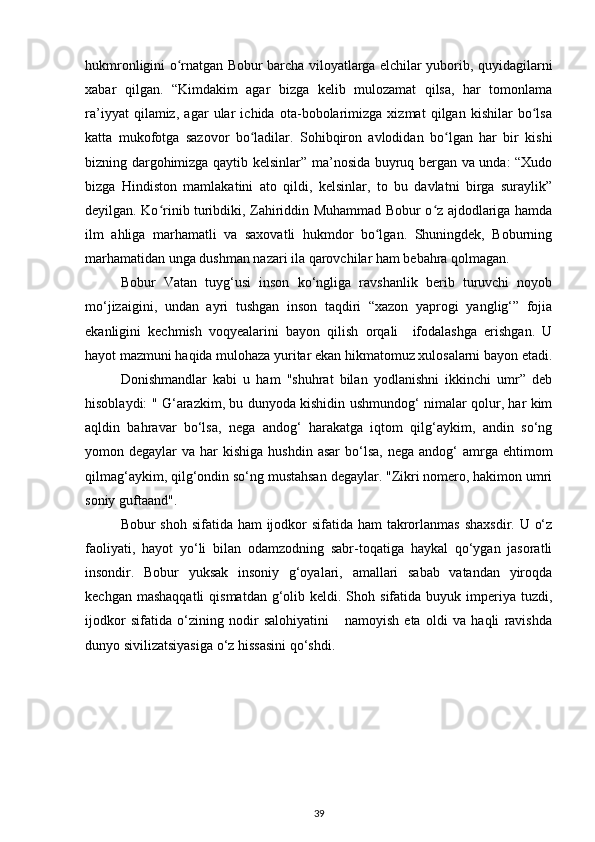 hukmronligini o rnatgan Bobur barcha viloyatlarga elchilar yuborib, quyidagilarniʻ
xabar   qilgan.   “Kimdakim   agar   bizga   kelib   mulozamat   qilsa,   har   tomonlama
ra’iyyat   qilamiz,   agar   ular   ichida   ota-bobolarimizga   xizmat   qilgan   kishilar   bo lsa	
ʻ
katta   mukofotga   sazovor   bo ladilar.   Sohibqiron   avlodidan   bo lgan   har   bir   kishi	
ʻ ʻ
bizning dargohimizga qaytib kelsinlar” ma’nosida buyruq bergan va unda: “Xudo
bizga   Hindiston   mamlakatini   ato   qildi,   kelsinlar,   to   bu   davlatni   birga   suraylik”
deyilgan. Ko rinib turibdiki, Zahiriddin Muhammad Bobur o z ajdodlariga hamda	
ʻ ʻ
ilm   ahliga   marhamatli   va   saxovatli   hukmdor   bo lgan.   Shuningdek,   Boburning	
ʻ
marhamatidan unga dushman nazari ila qarovchilar ham bebahra qolmagan.
Bobur   Vatan   tuyg‘usi   inson   ko‘ngliga   ravshanlik   berib   turuvchi   noyob
mo‘jizaigini,   undan   ayri   tushgan   inson   taqdiri   “xazon   yaprogi   yanglig‘”   fojia
ekanligini   kechmish   voqyealarini   bayon   qilish   orqali     ifodalashga   erishgan.   U
hayot mazmuni haqida mulohaza yuritar ekan hikmatomuz xulosalarni bayon etadi.
Donishmandlar   kabi   u   ham   "shuhrat   bilan   yodlanishni   ikkinchi   umr”   deb
hisoblaydi: " G‘arazkim, bu dunyoda kishidin ushmundog‘ nimalar qolur, har kim
aqldin   bahravar   bo‘lsa,   nega   andog‘   harakatga   iqtom   qilg‘aykim,   andin   so‘ng
yomon degaylar   va har   kishiga  hushdin  asar  bo‘lsa,  nega  andog‘  amrga  ehtimom
qilmag‘aykim, qilg‘ondin so‘ng mustahsan degaylar. "Zikri nomero, hakimon umri
soniy guftaand".
Bobur shoh sifatida ham  ijodkor sifatida ham  takrorlanmas shaxsdir. U o‘z
faoliyati,   hayot   yo‘li   bilan   odamzodning   sabr-toqatiga   haykal   qo‘ygan   jasoratli
insondir.   Bobur   yuksak   insoniy   g‘oyalari,   amallari   sabab   vatandan   yiroqda
kechgan  mashaqqatli   qismatdan  g‘olib  keldi. Shoh  sifatida buyuk  imperiya  tuzdi,
ijodkor   sifatida   o‘zining   nodir   salohiyatini       namoyish   eta   oldi   va   haqli   ravishda
dunyo sivilizatsiyasiga o‘z hissasini qo‘shdi.
39
