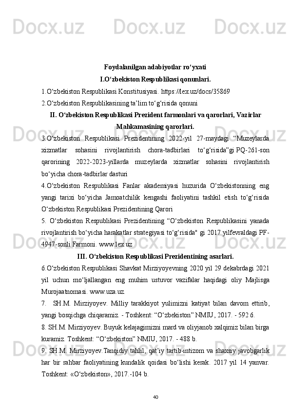 Foydalanilgan adabiyotlar rо‘yxati
I.О‘zbekiston Respublikasi qonunlari.
1.O‘zbekiston Respublikasi Konstitusiyasi.  https://lex.uz/docs/35869
2. O‘zbekiston Respublikasining ta’lim to‘g‘risida qonuni 
II. О‘zbekiston Respublikasi Prezident farmonlari va qarorlari, Vazirlar
Mahkamasining qarorlari.
3.O‘zbekiston   Respublikasi   Prezidentining   2022-yil   27-maydagi   “Muzeylarda
xizmatlar   sohasini   rivojlantirish   chora-tadbirlari   to‘g‘risida”gi   PQ-261-son
qarorining   2022-2023-yillarda   muzeylarda   xizmatlar   sohasini   rivojlantirish
bo‘yicha chora-tadbirlar dasturi
4.O‘zbekiston   Respublikasi   Fanlar   akademiyasi   huzurida   O‘zbekistonning   eng
yangi   tarixi   bo‘yicha   Jamoatchilik   kengashi   faoliyatini   tashkil   etish   to‘g‘risida
O‘zbekiston Respublikasi Prezidentining Qarori
5.   O‘zbekiston   Respublikasi   Prezidentining   “O‘zbekiston   Respublikasini   yanada
rivojlantirish bo‘yicha harakatlar strategiyasi to‘g‘risida" gi 2017 yilfevraldagi PF-
4947-sonli Farmoni.  www . lex . uz
III . О‘ zbekiston   Respublikasi   Prezidentining   asarlari .
6.О‘ zbekiston   Respublikasi   Shavkat   Mirziyoyevning  2020   yil  29   dekabrdagi  2021
yil   uchun   m о‘ ljallangan   eng   muhim   ustuvor   vazifalar   haqidagi   oliy   Majlisga
Murojaatnomasi .  www . uza . uz .
7.     SH . M .   Mirziyoyev .   Milliy   tarakkiyot   yulimizni   katiyat   bilan   davom   ettirib ,
yangi   bosqichga   chiqaramiz . -  Toshkent : “О‘ zbekiston ”  NMIU , 2017. - 592 6.
8.  SH . M .  Mirziyoyev .  Buyuk   kelajagimizni   mard   va   oliyjanob   xalqimiz   bilan   birga
kuramiz .  Toshkent : “О‘ zbekiston ”  NMIU , 2017. - 488  b .
9.   SH . M .   Mirziyoyev . Tanqidiy   tahlil ,   qat ’ iy   tartib - intizom   va   shaxsiy   javobgarlik
har   bir   rahbar   faoliyatining   kundalik   qoidasi   b о‘ lishi   kerak .   2017   yil   14   yanvar .
Toshkent : «О‘ zbekiston », 2017.-104  b .
40
