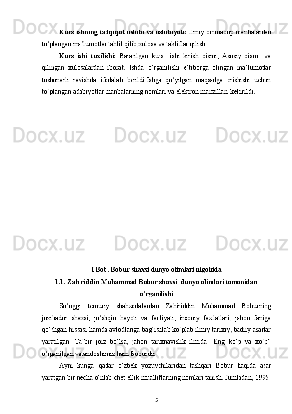 Kurs ishning tadqiqot uslubi va uslubiyoti:   Ilmiy ommabop manbalardan
to‘plangan ma’lumotlar tahlil qilib,xulosa va takliflar qilish.
Kurs   ishi   tuzilishi:   Bajarilgan   kurs     ishi   kirish   qismi,   Asosiy   qism     va
qilingan   xulosalardan   iborat.   Ishda   o‘rganilishi   e’tiborga   olingan   ma’lumotlar
tushunarli   ravishda   ifodalab   berildi.Ishga   qo‘yilgan   maqsadga   erishishi   uchun
to‘plangan adabiyotlar manbalarning nomlari va elektron manzillari keltirildi. 
I Bob. Bobur shaxsi dunyo olimlari nigohida
1.1. Zahiriddin Muhammad Bobur shaxsi  dunyo olimlari tomonidan
o‘rganilishi
So‘nggi   temuriy   shahzodalardan   Zahiriddin   Muhammad   Boburning
jozibador   shaxsi,   jo‘shqin   hayoti   va   faoliyati,   insoniy   fazilatlari,   jahon   faniga
qo‘shgan hissasi hamda avlodlariga bag`ishlab ko‘plab ilmiy-tarixiy, badiiy asarlar
yaratilgan.   Ta’bir   joiz   bo‘lsa,   jahon   tarixnavislik   ilmida   “Eng   ko‘p   va   xo‘p”
o‘rganilgan vatandoshimiz ham Boburdir. 
Ayni   kunga   qadar   o‘zbek   yozuvchilaridan   tashqari   Bobur   haqida   asar
yaratgan bir necha o‘nlab chet ellik mualliflarning nomlari tanish. Jumladan, 1995-
5