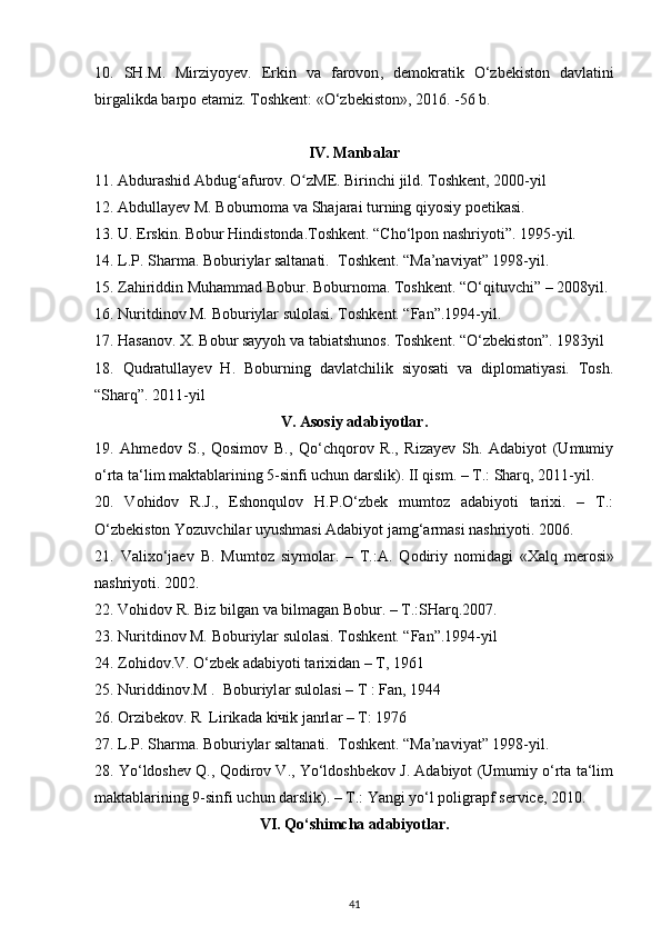 10.   SH . M .   Mirziyoyev .   Erkin   va   farovon ,   demokratik   О‘ zbekiston   davlatini
birgalikda   barpo   etamiz .  Toshkent: « О ‘zbekiston», 2016. -56 b.
IV. Manbalar
11. Abdurashid Abdug afurov. O zME. Birinchi jild. Toshkent, 2000-yil ʻ ʻ
12. Abdullayev M. Boburnoma va Shajarai turning qiyosiy poetikasi.   
13. U. Erskin. Bobur Hindistonda.Toshkent. “Cho‘lpon nashriyoti”. 1995-yil.  
14. L.P. Sharma. Boburiylar saltanati.  Toshkent. “Ma’naviyat” 1998-yil.  
15. Zahiriddin Muhammad Bobur. Boburnoma. Toshkent. “O‘qituvchi” – 2008yil. 
16. Nuritdinov M. Boburiylar sulolasi. Toshkent. “Fan”.1994-yil.    
17. Hasanov. X. Bobur sayyoh va tabiatshunos. Toshkent. “O‘zbekiston”. 1983yil
18.   Qudratullayev   H.   Boburning   davlatchilik   siyosati   va   diplomatiyasi.   Tosh.
“Sharq”. 2011-yil  
V. Asosiy adabiyotlar.
19.   Ahmedov   S.,   Qosimov   B.,   Qo‘chqorov   R.,   Rizayev   Sh.   Adabiyot   (Umumiy
o‘rta ta‘lim maktablarining 5-sinfi uchun darslik). II qism. – T.: Sharq, 2011-yil. 
20.   Vohidov   R.J.,   Eshonqulov   H.P.O‘zbek   mumtoz   adabiyoti   tarixi.   –   T.:
O‘zbekiston Yozuvchilar uyushmasi Adabiyot jamg‘armasi nashriyoti. 2006. 
21.   V а li х o‘j ае v   B.   Mumt о z   siym о l а r.   –   T.: А .   Q о diriy   n о mid а gi   « Ха lq   m е r о si»
n а shriyoti. 2002. 
22. V о hid о v R. Biz bilg а n v а  bilm а g а n B о bur. – T.:SH а rq.2007. 
23. Nuritdinov M. Boburiylar sulolasi. Toshkent. “Fan”.1994-yil
24. Z о hid о v.V. O‘zb е k  а d а biyoti t а ri х id а n – T, 1961 
25. Nuriddin о v.M .  B о buriyl а r sul о l а si – T : F а n, 1944 
26.  О rzib е k о v. R  Lirik а d а  ki ч ik j а nrl а r – T: 1976 
27. L.P. Sharma. Boburiylar saltanati.  Toshkent. “Ma’naviyat” 1998-yil.  
28. Yo‘ldoshev Q., Qodirov V., Yo‘ldoshbekov J. Adabiyot (Umumiy o‘rta ta‘lim
maktablarining 9-sinfi uchun darslik). – T.: Yangi yo‘l poligrapf service, 2010.
VI. Q о ‘shimcha adabiyotlar.
41