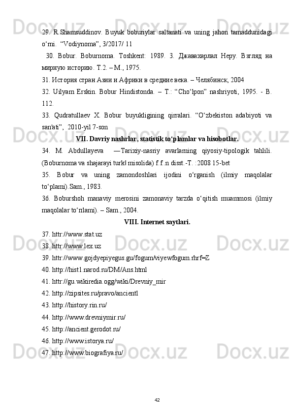 29.   R.Shamsuddinov.   Buyuk   boburiylar   saltanati   va   uning   jahon   tamaddunidagi
o‘rni.  “Vodiynoma”, 3/2017/ 11
  30.   Bobur.   Boburnoma.   Toshkent:   1989.   3.   Джавахарлал   Неру .   Взгляд   на
мирную   историю .  Т.2. – М., 1975. 
31. История стран Азии и Африки в средние века. – Челябинск, 2004 
32.   Uilyam   Erskin.   Bobur   Hindistonda.   –   T.:   “Cho‘lpon”   nashriyoti,   1995.   -   B.
112. 
33.   Qudratullaev   X.   Bobur   buyukligining   qirralari.   “O‘zbekiston   adabiyoti   va
san'ati”,  2010-yil 7-son 
VII. Davriy nashrlar, statistik t о ‘plamlar va hisobotlar.
34.   M.   Abdullayeva     ―Tarixiy-nasriy   avarlarning   qiyosiy-tipologik   tahlili.
(Boburnoma va shajarayi turk  misolida) f.f..n disst.-T. :2008 15-bet ‖
35.   B о bur   v а   uning   z а m о nd о shl а ri   ij о dini   o‘rg а nish   (ilmiy   m а q о l а l а r
to‘pl а mi).S а m., 1983. 
36.   B о bursh о h   m а n а viy   m е r о sini   z а m о n а viy   t а rzd а   o‘qitish   mu а mm о si   (ilmiy
m а q о l а l а r to‘ п l а mi). – S а m., 2004.
VIII. Internet saytlari.
37. httr://www.stat.uz 
38. httr://www.lex.uz 
39. httr://www.gojdyepiyegus.gu/fogum/viyewfogum.rhrf=Z 
40. http://hist1.narod.ru/DM/Ans.html 
41. httr://gu.wikiredia.ogg/wiki/Drevniy_mir 
42. http://zipsites.ru/pravo/ancientl 
43. http://history.rin.ru/ 
44. http://www.drevniymir.ru/ 
45. http://ancient.gerodot.ru/ 
46. http://www.istorya.ru/ 
47. http://www.biografiya.ru/ 
   
42