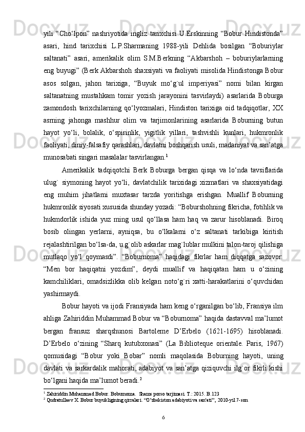 yili   “Cho‘lpon”   nashriyotida   ingliz   tarixchisi   U.Erskinning   “Bobur   Hindistonda”
asari,   hind   tarixchisi   L.P.Sharmaning   1988-yili   Dehlida   bosilgan   “Boburiylar
saltanati”   asari,   amerikalik   olim   S.M.Berkning   “Akbarshoh   –   boburiylarlarning
eng buyugi” (Berk Akbarshoh shaxsiyati  va faoliyati misolida Hindistonga Bobur
asos   solgan,   jahon   tarixiga,   “Buyuk   mo‘g`ul   imperiyasi”   nomi   bilan   kirgan
saltanatning   mustahkam   tomir   yozish   jarayonini   tasvirlaydi)   asarlarida   Boburga
zamondosh   tarixchilarning   qo‘lyozmalari,   Hindiston   tarixiga   oid   tadqiqotlar,   XX
asrning   jahonga   mashhur   olim   va   tarjimonlarining   asarlarida   Boburning   butun
hayot   yo‘li,   bolalik,   o‘spirinlik,   yigitlik   yillari,   tashvishli   kunlari,   hukmronlik
faoliyati, diniy-falsafiy qarashlari, davlatni boshqarish usuli, madaniyat va san’atga
munosabati singari masalalar tasvirlangan. 1
Amerikalik   tadqiqotchi   Berk   Boburga   bergan   qisqa   va   lo‘nda   tavsiflarida
ulug`   siymoning   hayot   yo‘li,   davlatchilik   tarixidagi   xizmatlari   va   shaxsiyatidagi
eng   muhim   jihatlarni   muxtasar   tarzda   yoritishga   erishgan.   Muallif   Boburning
hukmronlik siyosati xususida shunday yozadi: “Boburshohning fikricha, fotihlik va
hukmdorlik   ishida   yuz   ming   usul   qo‘llasa   ham   haq   va   zarur   hisoblanadi.   Biroq
bosib   olingan   yerlarni,   ayniqsa,   bu   o‘lkalarni   o‘z   saltanati   tarkibiga   kiritish
rejalashtirilgan bo‘lsa-da, u g`olib askarlar mag`lublar mulkini talon-taroj qilishiga
mutlaqo   yo‘l   qoymasdi”.   “Boburnoma”   haqidagi   fikrlar   ham   diqqatga   sazovor:
“Men   bor   haqiqatni   yozdim”,   deydi   muallif   va   haqiqatan   ham   u   o‘zining
kamchiliklari,   omadsizlikka   olib   kelgan   noto‘g`ri   xatti-harakatlarini   o‘quvchidan
yashirmaydi.
Bobur hayoti va ijodi Fransiyada ham keng o‘rganilgan bo‘lib, Fransiya ilm
ahliga Zahiriddin Muhammad Bobur va “Boburnoma” haqida dastavval ma’lumot
bergan   fransuz   sharqshunosi   Bartoleme   D’Erbelo   (1621-1695)   hisoblanadi.
D’Erbelo   o‘zining   “Sharq   kutubxonasi”   (La   Biblioteque   orientale.   Paris,   1967)
qomusidagi   “Bobur   yoki   Bobar”   nomli   maqolasida   Boburning   hayoti,   uning
davlati va sarkardalik mahorati, adabiyot va san’atga qiziquvchi ilg`or fikrli kishi
bo‘lgani haqida ma’lumot beradi. 2
1
 Zahiriddin Muhammad Bobur. Boburnoma.  Shams porso tarjimasi. T.: 2015. B.123
2
 Qudratullaev X. Bobur buyukligining qirralari. “O’zbekiston adabiyoti va san'ati”,  2010-yil 7-son
6 