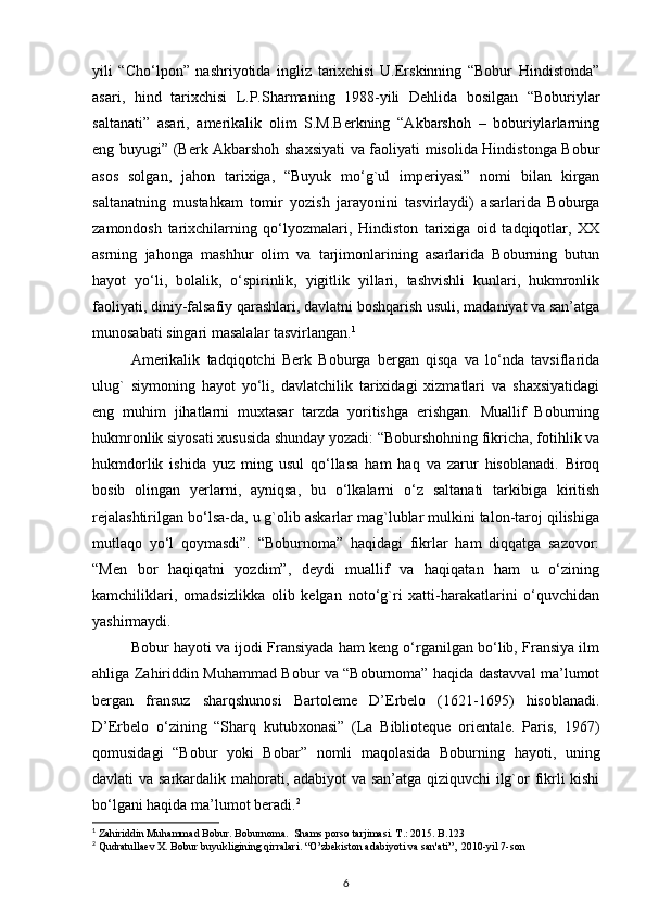 yili   “Cho‘lpon”   nashriyotida   ingliz   tarixchisi   U.Erskinning   “Bobur   Hindistonda”
asari,   hind   tarixchisi   L.P.Sharmaning   1988-yili   Dehlida   bosilgan   “Boburiylar
saltanati”   asari,   amerikalik   olim   S.M.Berkning   “Akbarshoh   –   boburiylarlarning
eng buyugi” (Berk Akbarshoh shaxsiyati  va faoliyati misolida Hindistonga Bobur
asos   solgan,   jahon   tarixiga,   “Buyuk   mo‘g`ul   imperiyasi”   nomi   bilan   kirgan
saltanatning   mustahkam   tomir   yozish   jarayonini   tasvirlaydi)   asarlarida   Boburga
zamondosh   tarixchilarning   qo‘lyozmalari,   Hindiston   tarixiga   oid   tadqiqotlar,   XX
asrning   jahonga   mashhur   olim   va   tarjimonlarining   asarlarida   Boburning   butun
hayot   yo‘li,   bolalik,   o‘spirinlik,   yigitlik   yillari,   tashvishli   kunlari,   hukmronlik
faoliyati, diniy-falsafiy qarashlari, davlatni boshqarish usuli, madaniyat va san’atga
munosabati singari masalalar tasvirlangan. 1
Amerikalik   tadqiqotchi   Berk   Boburga   bergan   qisqa   va   lo‘nda   tavsiflarida
ulug`   siymoning   hayot   yo‘li,   davlatchilik   tarixidagi   xizmatlari   va   shaxsiyatidagi
eng   muhim   jihatlarni   muxtasar   tarzda   yoritishga   erishgan.   Muallif   Boburning
hukmronlik siyosati xususida shunday yozadi: “Boburshohning fikricha, fotihlik va
hukmdorlik   ishida   yuz   ming   usul   qo‘llasa   ham   haq   va   zarur   hisoblanadi.   Biroq
bosib   olingan   yerlarni,   ayniqsa,   bu   o‘lkalarni   o‘z   saltanati   tarkibiga   kiritish
rejalashtirilgan bo‘lsa-da, u g`olib askarlar mag`lublar mulkini talon-taroj qilishiga
mutlaqo   yo‘l   qoymasdi”.   “Boburnoma”   haqidagi   fikrlar   ham   diqqatga   sazovor:
“Men   bor   haqiqatni   yozdim”,   deydi   muallif   va   haqiqatan   ham   u   o‘zining
kamchiliklari,   omadsizlikka   olib   kelgan   noto‘g`ri   xatti-harakatlarini   o‘quvchidan
yashirmaydi.
Bobur hayoti va ijodi Fransiyada ham keng o‘rganilgan bo‘lib, Fransiya ilm
ahliga Zahiriddin Muhammad Bobur va “Boburnoma” haqida dastavval ma’lumot
bergan   fransuz   sharqshunosi   Bartoleme   D’Erbelo   (1621-1695)   hisoblanadi.
D’Erbelo   o‘zining   “Sharq   kutubxonasi”   (La   Biblioteque   orientale.   Paris,   1967)
qomusidagi   “Bobur   yoki   Bobar”   nomli   maqolasida   Boburning   hayoti,   uning
davlati va sarkardalik mahorati, adabiyot va san’atga qiziquvchi ilg`or fikrli kishi
bo‘lgani haqida ma’lumot beradi. 2
1
 Zahiriddin Muhammad Bobur. Boburnoma.  Shams porso tarjimasi. T.: 2015. B.123
2
 Qudratullaev X. Bobur buyukligining qirralari. “O’zbekiston adabiyoti va san'ati”,  2010-yil 7-son
6