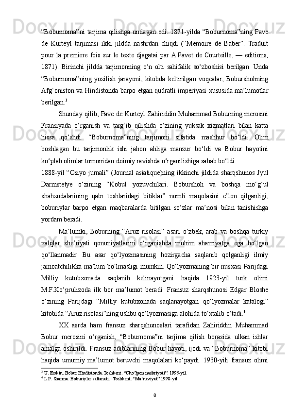 “Boburnoma”ni  tarjima  qilishga  undagan  edi.   1871-yilda  “Boburnoma”ning  Pave
de   Kurteyl   tarjimasi   ikki   jildda   nashrdan   chiqdi   (“Memoire   de   Baber”.   Traduit
pour  la  premiere  fois   sur  le  texte  djagatai   par  A.Pavet  de   Courteille,   —  editions,
1871).   Birinchi   jildda   tarjimonning   o‘n   olti   sahifalik   so‘zboshisi   berilgan.   Unda
“Boburnoma”ning   yozilish   jarayoni,   kitobda   keltirilgan   voqealar,   Boburshohning
Afg`oniston va Hindistonda barpo etgan qudratli imperiyasi xususida ma’lumotlar
berilgan. 3
Shunday qilib, Pave de Kurteyl Zahiriddin Muhammad Boburning merosini
Fransiyada   o‘rganish   va   targ`ib   qilishda   o‘zining   yuksak   xizmatlari   bilan   katta
hissa   qo‘shdi.   “Boburnoma”ning   tarjimoni   sifatida   mashhur   bo‘ldi.   Olim
boshlagan   bu   tarjimonlik   ishi   jahon   ahliga   manzur   bo‘ldi   va   Bobur   hayotini
ko‘plab olimlar tomonidan doimiy ravishda o‘rganilishiga sabab bo‘ldi.
1888-yil  “Osiyo jurnali” (Journal  asiatique)ning ikkinchi  jildida sharqshunos  Jyul
Darmstetye   o‘zining   “Kobul   yozuvchilari.   Boburshoh   va   boshqa   mo‘g`ul
shahzodalarining   qabr   toshlaridagi   bitiklar”   nomli   maqolasini   e’lon   qilganligi,
boburiylar   barpo   etgan   maqbaralarda   bitilgan   so‘zlar   ma’nosi   bilan   tanishishga
yordam beradi.
Ma’lumki,   Boburning   “Aruz   risolasi”   asari   o‘zbek,   arab   va   boshqa   turkiy
xalqlar   she’riyati   qonuniyatlarini   o‘rganishda   muhim   ahamiyatga   ega   bo‘lgan
qo‘llanmadir.   Bu   asar   qo‘lyozmasining   hozirgacha   saqlanib   qolganligi   ilmiy
jamoatchilikka ma’lum bo‘lmasligi mumkin. Qo‘lyozmaning bir nusxasi Parijdagi
Milliy   kutubxonada   saqlanib   kelinayotgani   haqida   1923-yil   turk   olimi
M.F.Ko‘prulizoda   ilk   bor   ma’lumot   beradi.   Fransuz   sharqshunosi   Edgar   Bloshe
o‘zining   Parijdagi   “Milliy   kutubxonada   saqlanayotgan   qo‘lyozmalar   katalogi”
kitobida “Aruz risolasi”ning ushbu qo‘lyozmasiga alohida to‘xtalib o‘tadi. 4
XX   asrda   ham   fransuz   sharqshunoslari   tarafidan   Zahiriddin   Muhammad
Bobur   merosini   o‘rganish,   “Boburnoma”ni   tarjima   qilish   borasida   ulkan   ishlar
amalga oshirildi. Fransuz adiblarining Bobur hayoti, ijodi va “Boburnoma” kitobi
haqida   umumiy   ma’lumot   beruvchi   maqolalari   ko‘paydi.   1930-yili   fransuz   olimi
3
 U. Erskin. Bobur Hindistonda.Toshkent. “Cho’lpon nashriyoti”. 1995-yil.  
4
 L.P. Sharma. Boburiylar saltanati.  Toshkent. “Ma’naviyat” 1998-yil
8