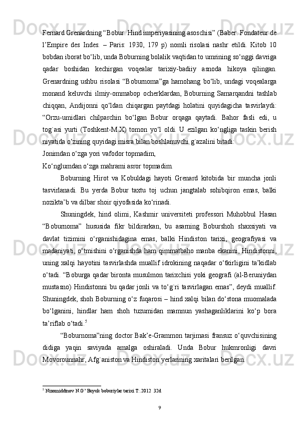Fernard Grenardning “Bobur. Hind imperiyasining asoschisi” (Baber. Fondateur de
l’Empire   des   Indes.   –   Paris:   1930,   179   p)   nomli   risolasi   nashr   etildi.   Kitob   10
bobdan iborat bo‘lib, unda Boburning bolalik vaqtidan to umrining so‘nggi davriga
qadar   boshidan   kechirgan   voqealar   tarixiy-badiiy   asnoda   hikoya   qilingan.
Grenardning   ushbu   risolasi   “Boburnoma”ga   hamohang   bo‘lib,   undagi   voqealarga
monand   keluvchi   ilmiy-ommabop   ocherklardan,   Boburning   Samarqandni   tashlab
chiqqan,   Andijonni   qo‘ldan   chiqargan   paytdagi   holatini   quyidagicha   tasvirlaydi:
“Orzu-umidlari   chilparchin   bo‘lgan   Bobur   orqaga   qaytadi.   Bahor   fasli   edi,   u
tog`asi   yurti   (Toshkent-M.X)   tomon   yo‘l   oldi.   U   ezilgan   ko‘ngliga   taskin   berish
niyatida o‘zining quyidagi misra bilan boshlanuvchi g`azalini bitadi:
Jonimdan o‘zga yori vafodor topmadim,
Ko‘nglumdan o‘zga mahrami asror topmadim.
  Boburning   Hirot   va   Kobuldagi   hayoti   Grenard   kitobida   bir   muncha   jonli
tasvirlanadi.   Bu   yerda   Bobur   taxtu   toj   uchun   jangtalab   sohibqiron   emas,   balki
nozikta’b va dilbar shoir qiyofasida ko‘rinadi.
Shuningdek,   hind   olimi,   Kashmir   universiteti   professori   Muhobbul   Hasan
“Boburnoma”   hususida   fikr   bildirarkan,   bu   asarning   Boburshoh   shaxsiyati   va
davlat   tizimini   o‘rganishidagina   emas,   balki   Hindiston   tarixi,   geografiyasi   va
madaniyati, o‘tmishini o‘rganishda ham qimmatbaho manba ekanini, Hindistonni,
uning   xalqi   hayotini   tasvirlashda   muallif   idrokining   naqadar   o‘tkirligini   ta’kidlab
o‘tadi. “Boburga qadar bironta musulmon tarixchisi  yoki  geografi  (al-Beruniydan
mustasno)  Hindistonni  bu qadar  jonli  va to‘g`ri  tasvirlagan emas”,  deydi  muallif.
Shuningdek, shoh Boburning o‘z fuqarosi – hind xalqi bilan do‘stona muomalada
bo‘lganini,   hindlar   ham   shoh   tuzumidan   mamnun   yashaganliklarini   ko‘p   bora
ta’riflab o‘tadi. 5
“Boburnoma”ning doctor Bak’e-Grammon tarjimasi  fransuz o‘quvchisining
didiga   yaqin   saviyada   amalga   oshiraladi.   Unda   Bobur   hukmronligi   davri
Movorounnahr, Afg`aniston va Hindiston yerlarining xaritalari berilgan.
5
 Nizomiddinov N.G’ Buyuk boburiylar tarixi T:.2012  32d
9