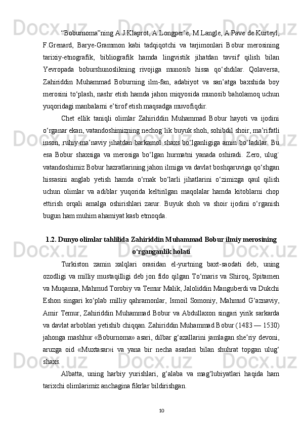 “Boburnoma”ning A.J.Klaprot, A.Longper’e, M.Langle, A.Pave de Kurteyl,
F.Grenard,   Barye-Grammon   kabi   tadqiqotchi   va   tarjimonlari   Bobur   merosining
tarixiy-etnografik,   bibliografik   hamda   lingvistik   jihatdan   tavsif   qilish   bilan
Yevropada   boburshunoslikning   rivojiga   munosib   hissa   qo‘shdilar.   Qolaversa,
Zahiriddin   Muhammad   Boburning   ilm-fan,   adabiyot   va   san’atga   baxshida   boy
merosini to‘plash, nashr etish hamda jahon miqyosida munosib baholamoq uchun
yuqoridagi manbalarni e’tirof etish maqsadga muvofiqdir.
Chet   ellik   taniqli   olimlar   Zahiriddin   Muhammad   Bobur   hayoti   va   ijodini
o‘rganar ekan, vatandoshimizning nechog`lik buyuk shoh, sohibdil shoir, ma’rifatli
inson,   ruhiy-ma’naviy   jihatdan   barkamol   shaxs   bo‘lganligiga   amin   bo‘ladilar.   Bu
esa   Bobur   shaxsiga   va   merosiga   bo‘lgan   hurmatni   yanada   oshiradi.   Zero,   ulug`
vatandoshimiz Bobur hazratlarining jahon ilmiga va davlat boshqaruviga qo‘shgan
hissasini   anglab   yetish   hamda   o‘rnak   bo‘larli   jihatlarini   o‘zimizga   qaul   qilish
uchun   olimlar   va   adiblar   yuqorida   keltirilgan   maqolalar   hamda   kitoblarni   chop
ettirish   orqali   amalga   oshirishlari   zarur.   Buyuk   shoh   va   shoir   ijodini   o‘rganish
bugun ham muhim ahamiyat kasb etmoqda.
1.2.   Dunyo oliml а r t а hlilid а  Zahiriddin Muhammad Bobur ilmiy merosining
o‘rganganlik holati
Turkiston   zamin   xalqlari   orasidan   el-yurtning   baxt-saodati   deb,   uning
ozodligi  va milliy mustaqilligi  deb jon fido qilgan To‘maris va Shiroq, Spitamen
va Muqanna, Mahmud Torobiy va Temur Malik, Jaloliddin Manguberdi va Dukchi
Eshon   singari   ko‘plab   milliy   qahramonlar,   Ismoil   Somoniy,   Mahmud   G‘aznaviy,
А mir  Temur, Zahiriddin Muhammad  Bobur  va   А bdullaxon singari  yirik sarkarda
va davlat arboblari yetishib chiqqan. Zahiriddin Muhammad Bobur (1483 — 1530)
jahonga mashhur «Boburnoma» asari, dilbar g‘azallarini jamlagan she riy devoni,ʼ
aruzga   oid   «Muxtasar»i   va   yana   bir   necha   asarlari   bilan   shuhrat   topgan   ulug‘
shaxs. 
А lbatta,   uning   harbiy   yurishlari,   g‘alaba   va   mag‘lubiyatlari   haqida   ham
tarixchi olimlarimiz anchagina fikrlar bildirishgan. 
10