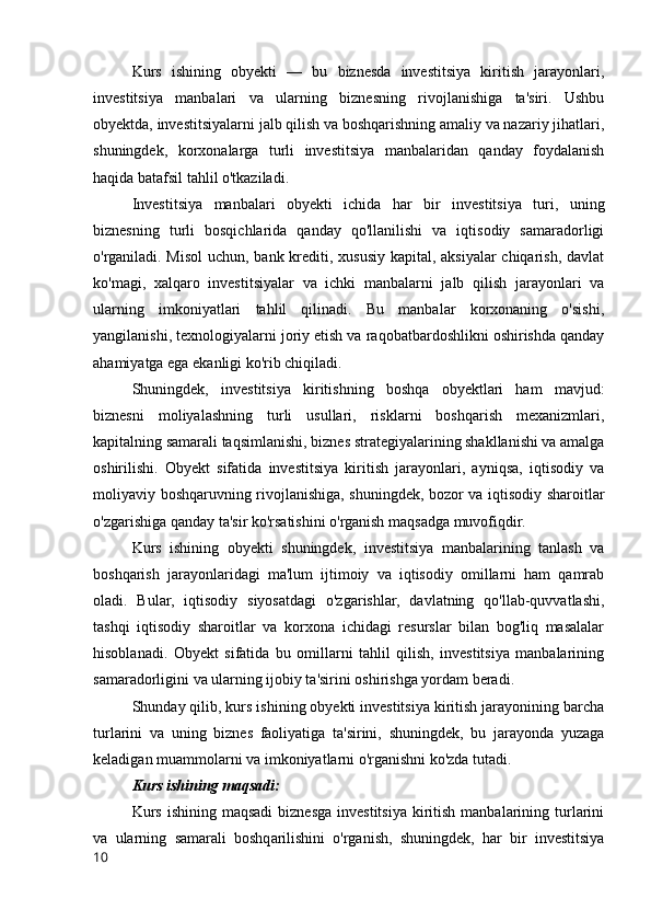 Kurs   ishining   obyekti   —   bu   biznesda   investitsiya   kiritish   jarayonlari,
investitsiya   manbalari   va   ularning   biznesning   rivojlanishiga   ta'siri.   Ushbu
obyektda, investitsiyalarni jalb qilish va boshqarishning amaliy va nazariy jihatlari,
shuningdek,   korxonalarga   turli   investitsiya   manbalaridan   qanday   foydalanish
haqida batafsil tahlil o'tkaziladi.
Investitsiya   manbalari   obyekti   ichida   har   bir   investitsiya   turi,   uning
biznesning   turli   bosqichlarida   qanday   qo'llanilishi   va   iqtisodiy   samaradorligi
o'rganiladi. Misol  uchun, bank krediti, xususiy kapital, aksiyalar  chiqarish, davlat
ko'magi,   xalqaro   investitsiyalar   va   ichki   manbalarni   jalb   qilish   jarayonlari   va
ularning   imkoniyatlari   tahlil   qilinadi.   Bu   manbalar   korxonaning   o'sishi,
yangilanishi, texnologiyalarni joriy etish va raqobatbardoshlikni oshirishda qanday
ahamiyatga ega ekanligi ko'rib chiqiladi.
Shuningdek,   investitsiya   kiritishning   boshqa   obyektlari   ham   mavjud:
biznesni   moliyalashning   turli   usullari,   risklarni   boshqarish   mexanizmlari,
kapitalning samarali taqsimlanishi, biznes strategiyalarining shakllanishi va amalga
oshirilishi.   Obyekt   sifatida   investitsiya   kiritish   jarayonlari,   ayniqsa,   iqtisodiy   va
moliyaviy boshqaruvning rivojlanishiga, shuningdek, bozor va iqtisodiy sharoitlar
o'zgarishiga qanday ta'sir ko'rsatishini o'rganish maqsadga muvofiqdir.
Kurs   ishining   obyekti   shuningdek,   investitsiya   manbalarining   tanlash   va
boshqarish   jarayonlaridagi   ma'lum   ijtimoiy   va   iqtisodiy   omillarni   ham   qamrab
oladi.   Bular,   iqtisodiy   siyosatdagi   o'zgarishlar,   davlatning   qo'llab-quvvatlashi,
tashqi   iqtisodiy   sharoitlar   va   korxona   ichidagi   resurslar   bilan   bog'liq   masalalar
hisoblanadi.   Obyekt   sifatida   bu   omillarni   tahlil   qilish,   investitsiya   manbalarining
samaradorligini va ularning ijobiy ta'sirini oshirishga yordam beradi.
Shunday qilib, kurs ishining obyekti investitsiya kiritish jarayonining barcha
turlarini   va   uning   biznes   faoliyatiga   ta'sirini,   shuningdek,   bu   jarayonda   yuzaga
keladigan muammolarni va imkoniyatlarni o'rganishni ko'zda tutadi.
Kurs ishining maqsadi:
Kurs  ishining  maqsadi  biznesga  investitsiya  kiritish  manbalarining  turlarini
va   ularning   samarali   boshqarilishini   o'rganish,   shuningdek,   har   bir   investitsiya
10 