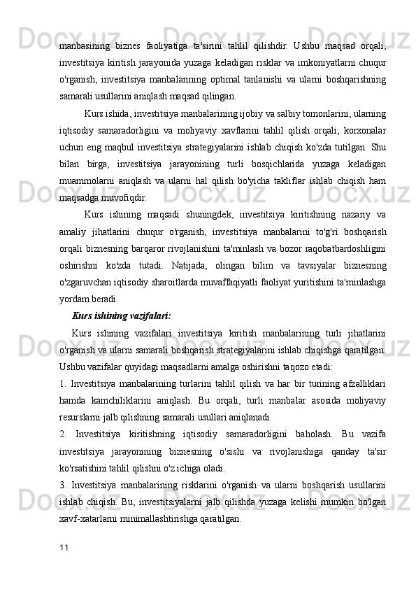 manbasining   biznes   faoliyatiga   ta'sirini   tahlil   qilishdir.   Ushbu   maqsad   orqali,
investitsiya   kiritish   jarayonida   yuzaga   keladigan   risklar   va   imkoniyatlarni   chuqur
o'rganish,   investitsiya   manbalarining   optimal   tanlanishi   va   ularni   boshqarishning
samarali usullarini aniqlash maqsad qilingan.
Kurs ishida, investitsiya manbalarining ijobiy va salbiy tomonlarini, ularning
iqtisodiy   samaradorligini   va   moliyaviy   xavflarini   tahlil   qilish   orqali,   korxonalar
uchun  eng   maqbul   investitsiya   strategiyalarini   ishlab   chiqish   ko'zda   tutilgan.   Shu
bilan   birga,   investitsiya   jarayonining   turli   bosqichlarida   yuzaga   keladigan
muammolarni   aniqlash   va   ularni   hal   qilish   bo'yicha   takliflar   ishlab   chiqish   ham
maqsadga muvofiqdir.
Kurs   ishining   maqsadi   shuningdek,   investitsiya   kiritishning   nazariy   va
amaliy   jihatlarini   chuqur   o'rganish,   investitsiya   manbalarini   to'g'ri   boshqarish
orqali  biznesning barqaror  rivojlanishini  ta'minlash  va bozor  raqobatbardoshligini
oshirishni   ko'zda   tutadi.   Natijada,   olingan   bilim   va   tavsiyalar   biznesning
o'zgaruvchan iqtisodiy sharoitlarda muvaffaqiyatli faoliyat yuritishini ta'minlashga
yordam beradi.
Kurs ishining vazifalari:
Kurs   ishining   vazifalari   investitsiya   kiritish   manbalarining   turli   jihatlarini
o'rganish va ularni samarali boshqarish strategiyalarini ishlab chiqishga qaratilgan.
Ushbu vazifalar quyidagi maqsadlarni amalga oshirishni taqozo etadi:
1.   Investitsiya   manbalarining   turlarini   tahlil   qilish   va   har   bir   turining   afzalliklari
hamda   kamchiliklarini   aniqlash.   Bu   orqali,   turli   manbalar   asosida   moliyaviy
resurslarni jalb qilishning samarali usullari aniqlanadi.
2.   Investitsiya   kiritishning   iqtisodiy   samaradorligini   baholash.   Bu   vazifa
investitsiya   jarayonining   biznesning   o'sishi   va   rivojlanishiga   qanday   ta'sir
ko'rsatishini tahlil qilishni o'z ichiga oladi.
3.   Investitsiya   manbalarining   risklarini   o'rganish   va   ularni   boshqarish   usullarini
ishlab   chiqish.   Bu,   investitsiyalarni   jalb   qilishda   yuzaga   kelishi   mumkin   bo'lgan
xavf-xatarlarni minimallashtirishga qaratilgan.
11 