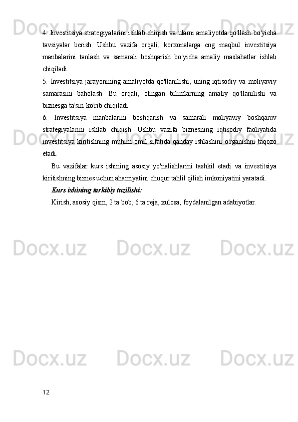 4. Investitsiya strategiyalarini ishlab chiqish va ularni amaliyotda qo'llash bo'yicha
tavsiyalar   berish.   Ushbu   vazifa   orqali,   korxonalarga   eng   maqbul   investitsiya
manbalarini   tanlash   va   samarali   boshqarish   bo'yicha   amaliy   maslahatlar   ishlab
chiqiladi.
5. Investitsiya  jarayonining  amaliyotda qo'llanilishi,  uning  iqtisodiy  va  moliyaviy
samarasini   baholash.   Bu   orqali,   olingan   bilimlarning   amaliy   qo'llanilishi   va
biznesga ta'siri ko'rib chiqiladi.
6.   Investitsiya   manbalarini   boshqarish   va   samarali   moliyaviy   boshqaruv
strategiyalarini   ishlab   chiqish.   Ushbu   vazifa   biznesning   iqtisodiy   faoliyatida
investitsiya   kiritishning  muhim  omil   sifatida  qanday  ishlashini  o'rganishni  taqozo
etadi.
Bu   vazifalar   kurs   ishining   asosiy   yo'nalishlarini   tashkil   etadi   va   investitsiya
kiritishning biznes uchun ahamiyatini chuqur tahlil qilish imkoniyatini yaratadi.
Kurs ishining tarkibiy tuzilishi:
Kirish, asosiy qism, 2 ta bob, 6 ta reja, xulosa, foydalanilgan adabiyotlar.
12 