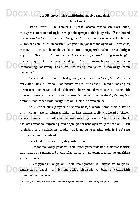 I BOB. Investitsiya kiritishning asosiy manbalari.
1.1.   Bank krediti.
  Bank   krediti   —   bu   bankning   mijozga,   odatda   foiz   to'lash   sharti   bilan,
muayyan summada mablag'larni vaqtincha qarzga berish jarayonidir. Bank krediti
biznesni   moliyalashtirishning  eng keng  tarqalgan va  muhim  manbalaridan  biridir.
U korxonalarga ishlab chiqarishni kengaytirish, yangi texnologiyalarni joriy etish,
mahsulotlar   ishlab   chiqarish   va   bozorlarni   kengaytirish   uchun   zarur   bo'lgan
kapitalni   jalb   qilish   imkonini   beradi.   Bank   krediti   yordamida   olingan   mablag'lar
odatda   qisqa,   o'rta   yoki   uzoq   muddatga   bo'lishi   mumkin,   bu   esa   o'z   navbatida
korxonaning   moliyaviy   holati   va   biznesning   moliyaviy   ehtiyojlariga   qarab
tanlanadi. 5
Bank   krediti,   o'zining   qulayligi   va   yuqori   likvidligi   bilan,   ko'plab   biznes
sub'ektlari   uchun   jozibali   moliyaviy   vosita   hisoblanadi.   Kredit   mablag'lari
korxonalar   tomonidan   ishlab   chiqarish   faoliyatini   davom   ettirish,   yangi   ish
o'rinlarini   yaratish,   marketing   va   reklama   faoliyatlarini   kengaytirish,   shuningdek,
o'zgaruvchan bozor sharoitlariga moslashish uchun foydalaniladi.
Bank   krediti   olish   jarayoni   bir   nechta   bosqichlardan   iborat.  Avvalo,   kredit
olish  uchun murojaat  qilgan  tashkilot   bankka  o'zining moliyaviy  holatini, biznes-
rejasini,   qarzning   maqsadini   va   qaytarish   imkoniyatlarini   ko'rsatishi   kerak.   Bank
esa, o'z navbatida, mijozning kredit qobiliyatini baholaydi va qarz shartlarini, shu
jumladan,   foiz   stavkalarini,   kredit   muddatini   va   kreditning   to'lanishi   bo'yicha
boshqa shartlarni belgilaydi.
Bank krediti foydalari quyidagilardan iborat:
1. Tezkor moliyaviy yordam: Bank krediti yordamida korxonalar tezda zarur
mablag'ni olishi mumkin, bu esa ishlab chiqarish jarayonini to'xtatib qo'ymaslikka
yordam beradi.
2. Kengayish imkoniyatlari: Bank krediti yordamida korxona o'z faoliyatini
kengaytirish,   yangi   mahsulotlarni   ishlab   chiqarish   va   bozorni   kengaytirish
imkoniyatiga ega bo'ladi.
5
  Karimov, M. (2019). Korxonalarda kapitalni boshqarish. Tashkent: O'zbekiston iqtisodiyoti nashriyoti.
13 