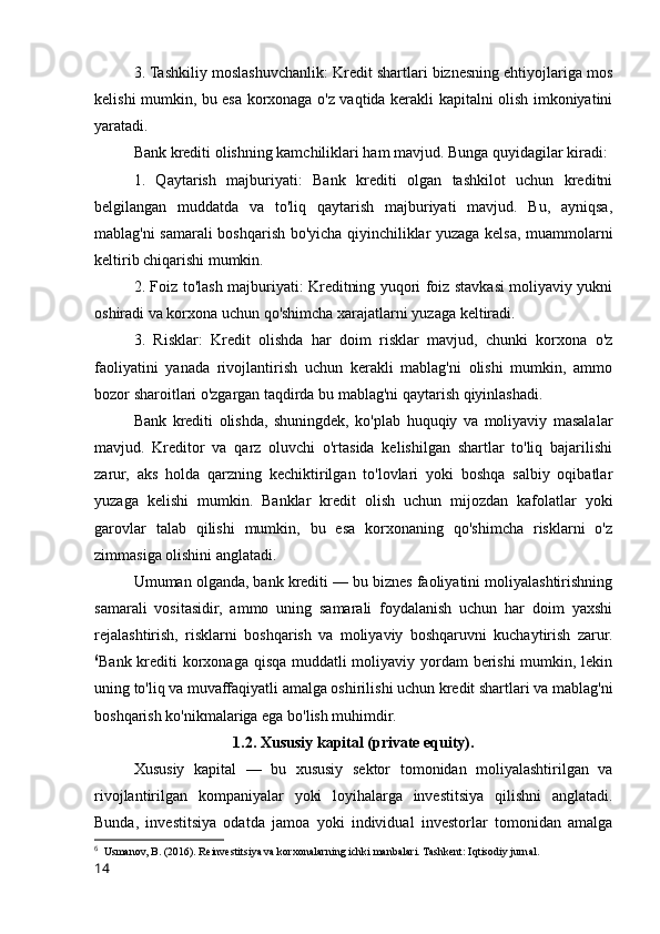 3. Tashkiliy moslashuvchanlik: Kredit shartlari biznesning ehtiyojlariga mos
kelishi mumkin, bu esa korxonaga o'z vaqtida kerakli kapitalni olish imkoniyatini
yaratadi.
Bank krediti olishning kamchiliklari ham mavjud. Bunga quyidagilar kiradi:
1.   Qaytarish   majburiyati:   Bank   krediti   olgan   tashkilot   uchun   kreditni
belgilangan   muddatda   va   to'liq   qaytarish   majburiyati   mavjud.   Bu,   ayniqsa,
mablag'ni samarali boshqarish bo'yicha qiyinchiliklar yuzaga kelsa, muammolarni
keltirib chiqarishi mumkin.
2. Foiz to'lash majburiyati: Kreditning yuqori foiz stavkasi moliyaviy yukni
oshiradi va korxona uchun qo'shimcha xarajatlarni yuzaga keltiradi.
3.   Risklar:   Kredit   olishda   har   doim   risklar   mavjud,   chunki   korxona   o'z
faoliyatini   yanada   rivojlantirish   uchun   kerakli   mablag'ni   olishi   mumkin,   ammo
bozor sharoitlari o'zgargan taqdirda bu mablag'ni qaytarish qiyinlashadi.
Bank   krediti   olishda,   shuningdek,   ko'plab   huquqiy   va   moliyaviy   masalalar
mavjud.   Kreditor   va   qarz   oluvchi   o'rtasida   kelishilgan   shartlar   to'liq   bajarilishi
zarur,   aks   holda   qarzning   kechiktirilgan   to'lovlari   yoki   boshqa   salbiy   oqibatlar
yuzaga   kelishi   mumkin.   Banklar   kredit   olish   uchun   mijozdan   kafolatlar   yoki
garovlar   talab   qilishi   mumkin,   bu   esa   korxonaning   qo'shimcha   risklarni   o'z
zimmasiga olishini anglatadi.
Umuman olganda, bank krediti — bu biznes faoliyatini moliyalashtirishning
samarali   vositasidir,   ammo   uning   samarali   foydalanish   uchun   har   doim   yaxshi
rejalashtirish,   risklarni   boshqarish   va   moliyaviy   boshqaruvni   kuchaytirish   zarur.
6
Bank krediti korxonaga qisqa muddatli  moliyaviy yordam berishi  mumkin, lekin
uning to'liq va muvaffaqiyatli amalga oshirilishi uchun kredit shartlari va mablag'ni
boshqarish ko'nikmalariga ega bo'lish muhimdir.
1.2. Xususiy kapital (private equity).
Xususiy   kapital   —   bu   xususiy   sektor   tomonidan   moliyalashtirilgan   va
rivojlantirilgan   kompaniyalar   yoki   loyihalarga   investitsiya   qilishni   anglatadi.
Bunda,   investitsiya   odatda   jamoa   yoki   individual   investorlar   tomonidan   amalga
6
  Usmanov, B. (2016). Reinvestitsiya va korxonalarning ichki manbalari. Tashkent: Iqtisodiy jurnal.
14 