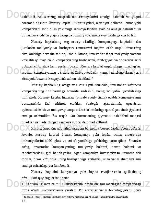 oshiriladi,   va   ularning   maqsadi   o'z   sarmoyalarini   amalga   oshirish   va   yuqori
daromad   olishdir.   Xususiy   kapital   investitsiyalari,   aksariyat   hollarda,   jamoa   yoki
kompaniyani sotib olish yoki unga sarmoya kiritish shaklida amalga oshiriladi va
bu sarmoya odatda yuqori darajada ijtimoiy yoki moliyaviy risklarga ega bo'ladi.
Xususiy   kapitalning   eng   asosiy   afzalligi,   kompaniyaga   kapitalni,   shu
jumladan   moliyaviy   va   boshqaruv   resurslarini   taqdim   etish   orqali   biznesning
rivojlanishiga   bevosita   ta'sir   qilishdir.   Bunda,   investorlar   faqat   moliyaviy   yordam
ko'rsatib qolmay, balki kompaniyaning boshqaruvi, strategiyasi va operatsiyalarini
optimallashtirishda ham yordam beradi. Xususiy kapital orqali olingan mablag'lar,
asosan,   kompaniyaning   o'sishini   qo'llab-quvvatlash,   yangi   texnologiyalarni   joriy
etish yoki bozorni kengaytirish uchun ishlatiladi. 7
Xususiy   kapitalning   o'ziga   xos   xususiyati   shundaki,   investorlar   ko'pincha
kompaniyaning   boshqaruviga   bevosita   aralashib,   uning   faoliyatini   yaxshilashga
intilishadi. Xususiy kapital firmalari (private equity firms) odatda kompaniyalarni
boshqarishda   faol   ishtirok   etadilar,   strategik   rejalashtirish,   operatsion
optimallashtirish va moliyaviy barqarorlikni ta'minlashga qaratilgan strategiyalarni
amalga   oshiradilar.   Bu   orqali   ular   korxonaning   qiymatini   oshirishni   maqsad
qiladilar, natijada olingan sarmoya yuqori daromad keltiradi.
Xususiy kapitalni jalb qilish jarayoni bir nechta bosqichlardan iborat bo'ladi.
Avvalo,   xususiy   kapital   firmasi   kompaniya   yoki   loyiha   uchun   investitsiya
imkoniyatlarini tahlil qiladi va uni o'z portfeliga qo'shishga qaror qiladi. Shundan
so'ng,   investorlar   kompaniyaning   moliyaviy   holatini,   bozor   holatini   va
raqobatbardoshligini   baholaydilar.   Agar   kompaniya   investitsiyaga   munosib   deb
topilsa,   firma   ko'pincha   uning   boshqaruviga   aralashib,   unga   yangi   strategiyalarni
amalga oshirishga yordam beradi.
Xususiy   kapitalni   kompaniya   yoki   loyiha   rivojlanishida   qo'llashning
afzalliklari quyidagilardan iborat:
1. Kapitalning katta hajmi: Xususiy kapital orqali olingan mablag'lar kompaniyaga
tezda   o'sish   imkoniyatlarini   yaratadi.   Bu   resurslar   yangi   texnologiyalarni   joriy
7
  Soliev, K. (2015). Xususiy kapital va investitsiya strategiyalari. Tashkent: Iqtisodiy maktab nashriyoti.
15 