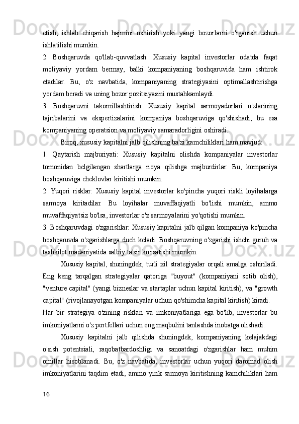 etish,   ishlab   chiqarish   hajmini   oshirish   yoki   yangi   bozorlarni   o'rganish   uchun
ishlatilishi mumkin.
2.   Boshqaruvda   qo'llab-quvvatlash:   Xususiy   kapital   investorlar   odatda   faqat
moliyaviy   yordam   bermay,   balki   kompaniyaning   boshqaruvida   ham   ishtirok
etadilar.   Bu,   o'z   navbatida,   kompaniyaning   strategiyasini   optimallashtirishga
yordam beradi va uning bozor pozitsiyasini mustahkamlaydi.
3.   Boshqaruvni   takomillashtirish:   Xususiy   kapital   sarmoyadorlari   o'zlarining
tajribalarini   va   ekspertizalarini   kompaniya   boshqaruviga   qo'shishadi,   bu   esa
kompaniyaning operatsion va moliyaviy samaradorligini oshiradi.
Biroq, xususiy kapitalni jalb qilishning ba'zi kamchiliklari ham mavjud:
1.   Qaytarish   majburiyati:   Xususiy   kapitalni   olishda   kompaniyalar   investorlar
tomonidan   belgilangan   shartlarga   rioya   qilishga   majburdirlar.   Bu,   kompaniya
boshqaruviga cheklovlar kiritishi mumkin.
2.  Yuqori   risklar:   Xususiy   kapital   investorlar   ko'pincha   yuqori   riskli   loyihalarga
sarmoya   kiritadilar.   Bu   loyihalar   muvaffaqiyatli   bo'lishi   mumkin,   ammo
muvaffaqiyatsiz bo'lsa, investorlar o'z sarmoyalarini yo'qotishi mumkin.
3. Boshqaruvdagi o'zgarishlar: Xususiy kapitalni jalb qilgan kompaniya ko'pincha
boshqaruvda o'zgarishlarga duch keladi. Boshqaruvning o'zgarishi ishchi guruh va
tashkilot madaniyatida salbiy ta'sir ko'rsatishi mumkin.
Xususiy   kapital,  shuningdek,  turli   xil   strategiyalar   orqali  amalga   oshiriladi.
Eng   keng   tarqalgan   strategiyalar   qatoriga   "buyout"   (kompaniyani   sotib   olish),
"venture capital" (yangi bizneslar va startaplar uchun kapital kiritish), va "growth
capital" (rivojlanayotgan kompaniyalar uchun qo'shimcha kapital kiritish) kiradi.
Har   bir   strategiya   o'zining   risklari   va   imkoniyatlariga   ega   bo'lib,   investorlar   bu
imkoniyatlarni o'z portfellari uchun eng maqbulini tanlashda inobatga olishadi.
Xususiy   kapitalni   jalb   qilishda   shuningdek,   kompaniyaning   kelajakdagi
o'sish   potentsiali,   raqobatbardoshligi   va   sanoatdagi   o'zgarishlar   ham   muhim
omillar   hisoblanadi.   Bu,   o'z   navbatida,   investorlar   uchun   yuqori   daromad   olish
imkoniyatlarini   taqdim  etadi,  ammo yirik sarmoya  kiritishning  kamchiliklari  ham
16 