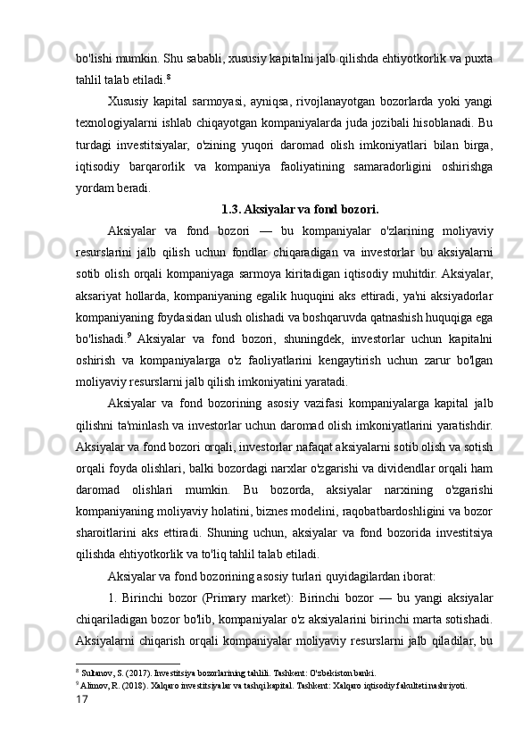 bo'lishi mumkin. Shu sababli, xususiy kapitalni jalb qilishda ehtiyotkorlik va puxta
tahlil talab etiladi. 8
Xususiy   kapital   sarmoyasi,   ayniqsa,   rivojlanayotgan   bozorlarda   yoki   yangi
texnologiyalarni ishlab chiqayotgan kompaniyalarda juda jozibali hisoblanadi. Bu
turdagi   investitsiyalar,   o'zining   yuqori   daromad   olish   imkoniyatlari   bilan   birga,
iqtisodiy   barqarorlik   va   kompaniya   faoliyatining   samaradorligini   oshirishga
yordam beradi.
1.3. Aksiyalar va fond bozori.
Aksiyalar   va   fond   bozori   —   bu   kompaniyalar   o'zlarining   moliyaviy
resurslarini   jalb   qilish   uchun   fondlar   chiqaradigan   va   investorlar   bu   aksiyalarni
sotib   olish   orqali   kompaniyaga   sarmoya  kiritadigan  iqtisodiy   muhitdir.  Aksiyalar,
aksariyat  hollarda, kompaniyaning egalik huquqini  aks ettiradi, ya'ni  aksiyadorlar
kompaniyaning foydasidan ulush olishadi va boshqaruvda qatnashish huquqiga ega
bo'lishadi. 9
  Aksiyalar   va   fond   bozori,   shuningdek,   investorlar   uchun   kapitalni
oshirish   va   kompaniyalarga   o'z   faoliyatlarini   kengaytirish   uchun   zarur   bo'lgan
moliyaviy resurslarni jalb qilish imkoniyatini yaratadi.
Aksiyalar   va   fond   bozorining   asosiy   vazifasi   kompaniyalarga   kapital   jalb
qilishni ta'minlash va investorlar uchun daromad olish imkoniyatlarini yaratishdir.
Aksiyalar va fond bozori orqali, investorlar nafaqat aksiyalarni sotib olish va sotish
orqali foyda olishlari, balki bozordagi narxlar o'zgarishi va dividendlar orqali ham
daromad   olishlari   mumkin.   Bu   bozorda,   aksiyalar   narxining   o'zgarishi
kompaniyaning moliyaviy holatini, biznes modelini, raqobatbardoshligini va bozor
sharoitlarini   aks   ettiradi.   Shuning   uchun,   aksiyalar   va   fond   bozorida   investitsiya
qilishda ehtiyotkorlik va to'liq tahlil talab etiladi.
Aksiyalar va fond bozorining asosiy turlari quyidagilardan iborat:
1.   Birinchi   bozor   (Primary   market):   Birinchi   bozor   —   bu   yangi   aksiyalar
chiqariladigan bozor bo'lib, kompaniyalar o'z aksiyalarini birinchi marta sotishadi.
Aksiyalarni   chiqarish   orqali   kompaniyalar   moliyaviy   resurslarni   jalb   qiladilar,   bu
8
 Sultanov, S. (2017). Investitsiya bozorlarining tahlili. Tashkent: O'zbekiston banki.
9
 Alimov, R. (2018). Xalqaro investitsiyalar va tashqi kapital. Tashkent: Xalqaro iqtisodiy fakulteti nashriyoti.
17 