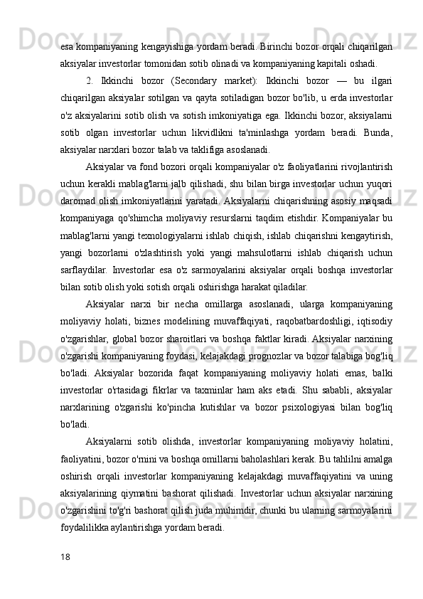 esa kompaniyaning kengayishiga yordam beradi. Birinchi bozor orqali chiqarilgan
aksiyalar investorlar tomonidan sotib olinadi va kompaniyaning kapitali oshadi.
2.   Ikkinchi   bozor   (Secondary   market):   Ikkinchi   bozor   —   bu   ilgari
chiqarilgan aksiyalar sotilgan va qayta sotiladigan bozor bo'lib, u erda investorlar
o'z aksiyalarini sotib olish va sotish imkoniyatiga ega. Ikkinchi bozor, aksiyalarni
sotib   olgan   investorlar   uchun   likvidlikni   ta'minlashga   yordam   beradi.   Bunda,
aksiyalar narxlari bozor talab va taklifiga asoslanadi.
Aksiyalar va fond bozori orqali kompaniyalar o'z faoliyatlarini rivojlantirish
uchun kerakli mablag'larni jalb qilishadi, shu bilan birga investorlar uchun yuqori
daromad olish imkoniyatlarini  yaratadi. Aksiyalarni chiqarishning asosiy maqsadi
kompaniyaga   qo'shimcha   moliyaviy  resurslarni   taqdim   etishdir.   Kompaniyalar   bu
mablag'larni yangi texnologiyalarni ishlab chiqish, ishlab chiqarishni kengaytirish,
yangi   bozorlarni   o'zlashtirish   yoki   yangi   mahsulotlarni   ishlab   chiqarish   uchun
sarflaydilar.   Investorlar   esa   o'z   sarmoyalarini   aksiyalar   orqali   boshqa   investorlar
bilan sotib olish yoki sotish orqali oshirishga harakat qiladilar.
Aksiyalar   narxi   bir   necha   omillarga   asoslanadi,   ularga   kompaniyaning
moliyaviy   holati,   biznes   modelining   muvaffaqiyati,   raqobatbardoshligi,   iqtisodiy
o'zgarishlar, global  bozor  sharoitlari va boshqa faktlar  kiradi. Aksiyalar  narxining
o'zgarishi kompaniyaning foydasi, kelajakdagi prognozlar va bozor talabiga bog'liq
bo'ladi.   Aksiyalar   bozorida   faqat   kompaniyaning   moliyaviy   holati   emas,   balki
investorlar   o'rtasidagi   fikrlar   va   taxminlar   ham   aks   etadi.   Shu   sababli,   aksiyalar
narxlarining   o'zgarishi   ko'pincha   kutishlar   va   bozor   psixologiyasi   bilan   bog'liq
bo'ladi.
Aksiyalarni   sotib   olishda,   investorlar   kompaniyaning   moliyaviy   holatini,
faoliyatini, bozor o'rnini va boshqa omillarni baholashlari kerak. Bu tahlilni amalga
oshirish   orqali   investorlar   kompaniyaning   kelajakdagi   muvaffaqiyatini   va   uning
aksiyalarining   qiymatini   bashorat   qilishadi.   Investorlar   uchun   aksiyalar   narxining
o'zgarishini to'g'ri bashorat qilish juda muhimdir, chunki bu ularning sarmoyalarini
foydalilikka aylantirishga yordam beradi.
18