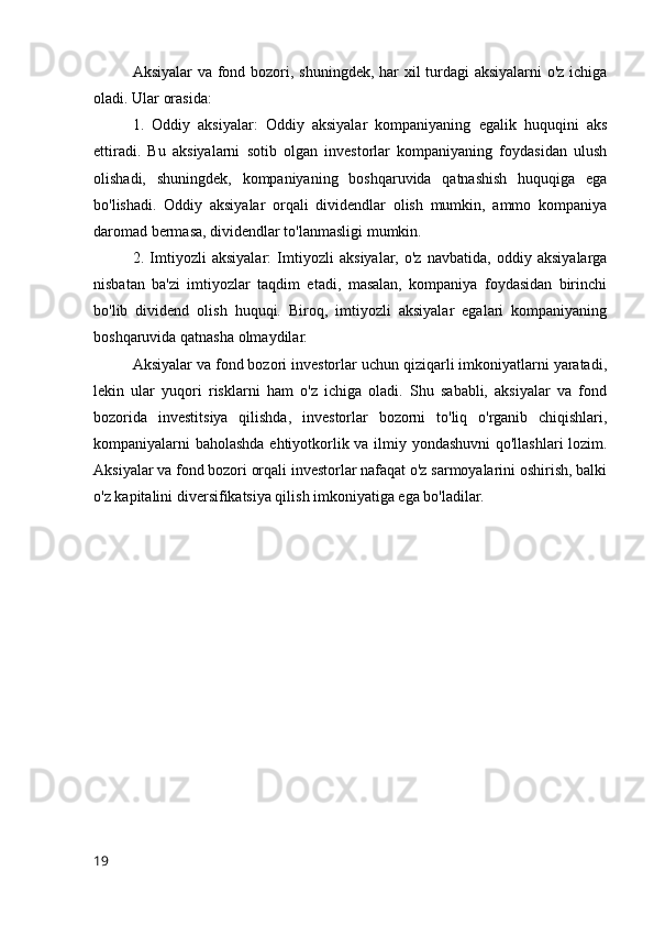 Aksiyalar  va fond bozori, shuningdek, har xil turdagi  aksiyalarni o'z ichiga
oladi. Ular orasida:
1.   Oddiy   aksiyalar:   Oddiy   aksiyalar   kompaniyaning   egalik   huquqini   aks
ettiradi.   Bu   aksiyalarni   sotib   olgan   investorlar   kompaniyaning   foydasidan   ulush
olishadi,   shuningdek,   kompaniyaning   boshqaruvida   qatnashish   huquqiga   ega
bo'lishadi.   Oddiy   aksiyalar   orqali   dividendlar   olish   mumkin,   ammo   kompaniya
daromad bermasa, dividendlar to'lanmasligi mumkin.
2.   Imtiyozli   aksiyalar:   Imtiyozli   aksiyalar,   o'z   navbatida,   oddiy   aksiyalarga
nisbatan   ba'zi   imtiyozlar   taqdim   etadi,   masalan,   kompaniya   foydasidan   birinchi
bo'lib   dividend   olish   huquqi.   Biroq,   imtiyozli   aksiyalar   egalari   kompaniyaning
boshqaruvida qatnasha olmaydilar.
Aksiyalar va fond bozori investorlar uchun qiziqarli imkoniyatlarni yaratadi,
lekin   ular   yuqori   risklarni   ham   o'z   ichiga   oladi.   Shu   sababli,   aksiyalar   va   fond
bozorida   investitsiya   qilishda,   investorlar   bozorni   to'liq   o'rganib   chiqishlari,
kompaniyalarni baholashda ehtiyotkorlik va ilmiy yondashuvni  qo'llashlari lozim.
Aksiyalar va fond bozori orqali investorlar nafaqat o'z sarmoyalarini oshirish, balki
o'z kapitalini diversifikatsiya qilish imkoniyatiga ega bo'ladilar.
19 