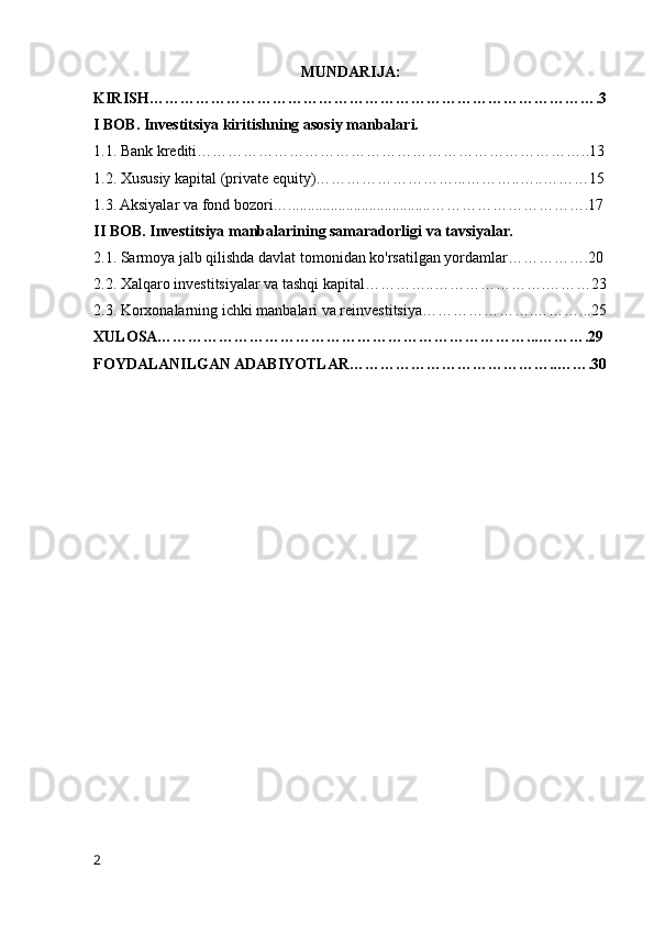 MUNDARIJA:
KIRISH…………………………………………………………………………….3
I BOB. Investitsiya kiritishning asosiy manbalari.
1.1. Bank krediti…………………………………………………………………..13
1.2. Xususiy kapital (private equity)………………………...………..…..………15
1.3. Aksiyalar va fond bozori….....................................………………………….17
II BOB. Investitsiya manbalarining samaradorligi va tavsiyalar.
2.1. Sarmoya jalb qilishda davlat tomonidan ko'rsatilgan yordamlar…………….20
2.2. Xalqaro investitsiyalar va tashqi kapital…………..………………….………23
2.3. Korxonalarning ichki manbalari va reinvestitsiya………………….………...25
XULOSA………………………………………………………………...……….29
FOYDALANILGAN ADABIYOTLAR…………………………………..…….30
2 