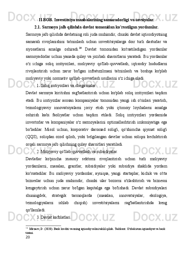 II BOB. Investitsiya manbalarining samaradorligi va tavsiyalar.
2.1. Sarmoya jalb qilishda davlat tomonidan ko'rsatilgan yordamlar.
Sarmoya jalb qilishda davlatning roli juda muhimdir, chunki davlat iqtisodiyotning
samarali   rivojlanishini   ta'minlash   uchun   investitsiyalarga   doir   turli   dasturlar   va
siyosatlarni   amalga   oshiradi. 10
  Davlat   tomonidan   ko'rsatiladigan   yordamlar
sarmoyadorlar uchun yanada qulay va jozibali sharoitlarni yaratadi. Bu yordamlar
o'z   ichiga   soliq   imtiyozlari,   moliyaviy   qo'llab-quvvatlash,   iqtisodiy   hududlarni
rivojlantirish   uchun   zarur   bo'lgan   infratuzilmani   ta'minlash   va   boshqa   ko'plab
moliyaviy yoki normativ qo'llab-quvvatlash usullarini o'z ichiga oladi.
1 .  Soliq imtiyozlari va chegirmalar.
Davlat   sarmoya   kiritishni   rag'batlantirish   uchun   ko'plab   soliq   imtiyozlari   taqdim
etadi.   Bu   imtiyozlar   asosan   kompaniyalar   tomonidan   yangi   ish   o'rinlari   yaratish,
texnologiyaviy   innovatsiyalarni   joriy   etish   yoki   ijtimoiy   loyihalarni   amalga
oshirish   kabi   faoliyatlar   uchun   taqdim   etiladi.   Soliq   imtiyozlari   yordamida
investorlar   va   kompaniyalar   o'z   sarmoyalarini   optimallashtirish   imkoniyatiga   ega
bo'ladilar.   Misol   uchun,   korporativ   daromad   solig'i,   qo'shimcha   qiymat   solig'i
(QQS),   soliqdan   ozod   qilish,   yoki   belgilangan   davrlar   uchun   soliqni   kechiktirish
orqali sarmoya jalb qilishning qulay sharoitlari yaratiladi.
2. Moliyaviy qo'llab-quvvatlash va subsidiyalar.
Davlatlar   ko'pincha   xususiy   sektorni   rivojlantirish   uchun   turli   moliyaviy
yordamlarni,   masalan,   grantlar,   subsidiyalar   yoki   subsidiya   shaklida   yordam
ko'rsatadilar.   Bu   moliyaviy   yordamlar,   ayniqsa,   yangi   startaplar,   kichik   va   o'rta
bizneslar   uchun   juda   muhimdir,   chunki   ular   bozorni   o'zlashtirish   va   biznesni
kengaytirish   uchun   zarur   bo'lgan   kapitalga   ega   bo'lishadi.   Davlat   subsidiyalari
shuningdek,   strategik   tarmoqlarda   (masalan,   innovatsiyalar,   ekologiya,
texnologiyalarni   ishlab   chiqish)   investitsiyalarni   rag'batlantirishda   keng
qo'llaniladi.
3. Davlat kafolatlari.
10
  Mirzaev, D. (2020). Bank krediti va uning iqtisodiy rolini tahlil qilish. Tashkent: O'zbekiston iqtisodiyot va bank 
tizimi.
20 