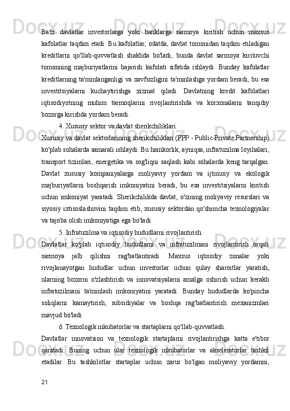 Ba'zi   davlatlar   investorlarga   yoki   banklarga   sarmoya   kiritish   uchun   maxsus
kafolatlar taqdim etadi. Bu kafolatlar, odatda, davlat tomonidan taqdim etiladigan
kreditlarni   qo'llab-quvvatlash   shaklida   bo'ladi,   bunda   davlat   sarmoya   kirituvchi
tomonning   majburiyatlarini   bajarish   kafolati   sifatida   ishlaydi.   Bunday   kafolatlar
kreditlarning ta'minlanganligi  va xavfsizligini  ta'minlashga yordam beradi, bu esa
investitsiyalarni   kuchaytirishga   xizmat   qiladi.   Davlatning   kredit   kafolatlari
iqtisodiyotning   muhim   tarmoqlarini   rivojlantirishda   va   korxonalarni   tanqidiy
bozorga kirishda yordam beradi.
4. Xususiy sektor va davlat sherikchiliklari.
Xususiy va davlat sektorlarining sherikchiliklari (PPP - Public-Private Partnership)
ko'plab sohalarda samarali ishlaydi. Bu hamkorlik, ayniqsa, infratuzilma loyihalari,
transport   tizimlari,   energetika   va   sog'liqni   saqlash   kabi   sohalarda   keng   tarqalgan.
Davlat   xususiy   kompaniyalarga   moliyaviy   yordam   va   ijtimoiy   va   ekologik
majburiyatlarni   boshqarish   imkoniyatini   beradi,   bu   esa   investitsiyalarni   kiritish
uchun   imkoniyat   yaratadi.   Sherikchilikda   davlat,   o'zining   moliyaviy   resurslari   va
siyosiy   ixtisoslashuvini   taqdim   etib,   xususiy   sektordan   qo'shimcha   texnologiyalar
va tajriba olish imkoniyatiga ega bo'ladi.
5. Infratuzilma va iqtisodiy hududlarni rivojlantirish.
Davlatlar   ko'plab   iqtisodiy   hududlarni   va   infratuzilmani   rivojlantirish   orqali
sarmoya   jalb   qilishni   rag'batlantiradi.   Maxsus   iqtisodiy   zonalar   yoki
rivojlanayotgan   hududlar   uchun   investorlar   uchun   qulay   sharoitlar   yaratish,
ularning   bozorni   o'zlashtirish   va   innovatsiyalarni   amalga   oshirish   uchun   kerakli
infratuzilmani   ta'minlash   imkoniyatini   yaratadi.   Bunday   hududlarda   ko'pincha
soliqlarni   kamaytirish,   subsidiyalar   va   boshqa   rag'batlantirish   mexanizmlari
mavjud bo'ladi.
6. Texnologik inkubatorlar va startaplarni qo'llab-quvvatlash.
Davlatlar   innovatsion   va   texnologik   startaplarni   rivojlantirishga   katta   e'tibor
qaratadi.   Buning   uchun   ular   texnologik   inkubatorlar   va   akseleratorlar   tashkil
etadilar.   Bu   tashkilotlar   startaplar   uchun   zarur   bo'lgan   moliyaviy   yordamni,
21 