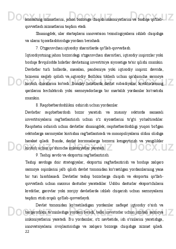 konsalting xizmatlarini, jahon bozoriga chiqish imkoniyatlarini va boshqa qo'llab-
quvvatlash xizmatlarini taqdim etadi.
Shuningdek,   ular   startaplarni   innovatsion   texnologiyalarni   ishlab   chiqishga
va ularni tijoratlashtirishga yordam berishadi.
7. O'zgaruvchan iqtisodiy sharoitlarda qo'llab-quvvatlash.
Iqtisodiyotning jahon bozoridagi o'zgaruvchan sharoitlari, iqtisodiy inqirozlar yoki
boshqa favqulodda holatlar davlatning investitsiya siyosatiga ta'sir qilishi mumkin.
Davlatlar   turli   hollarda,   masalan,   pandemiya   yoki   iqtisodiy   inqiroz   davrida,
biznesni   saqlab   qolish   va   iqtisodiy   faollikni   tiklash   uchun   qo'shimcha   sarmoya
kiritish   choralarini   ko'radi.   Bunday   holatlarda   davlat   subsidiyalar,   kreditorlarning
qarzlarini   kechiktirish   yoki   sarmoyadorlarga   bir   martalik   yordamlar   ko'rsatishi
mumkin.
8. Raqobatbardoshlikni oshirish uchun yordamlar.
Davlatlar   raqobatbardosh   bozor   yaratish   va   xususiy   sektorda   samarali
investitsiyalarni   rag'batlantirish   uchun   o'z   siyosatlarini   to'g'ri   yo'naltiradilar.
Raqobatni oshirish uchun davlatlar shuningdek, raqobatbardoshligi yuqori bo'lgan
sektorlarga sarmoyalar kiritishni rag'batlantiradi va monopoliyalarni oldini olishga
harakat   qiladi.   Bunda,   davlat   korxonalarga   bozorni   kengaytirish   va   yangiliklar
kiritish uchun qo'shimcha imkoniyatlar yaratadi.
9. Tashqi savdo va eksportni rag'batlantirish.
Tashqi   savdoga   doir   strategiyalar,   eksportni   rag'batlantirish   va   boshqa   xalqaro
sarmoya   oqimlarini   jalb   qilish   davlat   tomonidan   ko'rsatilgan   yordamlarning   yana
bir   turi   hisoblanadi.   Davlatlar   tashqi   bozorlarga   chiqish   va   eksportni   qo'llab-
quvvatlash   uchun   maxsus   dasturlar   yaratadilar.   Ushbu   dasturlar   eksportchilarni
kreditlar,   garovlar   yoki   xorijiy   davlatlarda   ishlab   chiqarish   uchun   sarmoyalarni
taqdim etish orqali qo'llab-quvvatlaydi.
Davlat   tomonidan   ko'rsatiladigan   yordamlar   nafaqat   iqtisodiy   o'sish   va
barqarorlikni ta'minlashga yordam beradi, balki investorlar uchun jozibali sarmoya
imkoniyatlarini   yaratadi.   Bu   yordamlar,   o'z   navbatida,   ish   o'rinlarini   yaratishga,
innovatsiyalarni   rivojlantirishga   va   xalqaro   bozorga   chiqishga   xizmat   qiladi.
22 