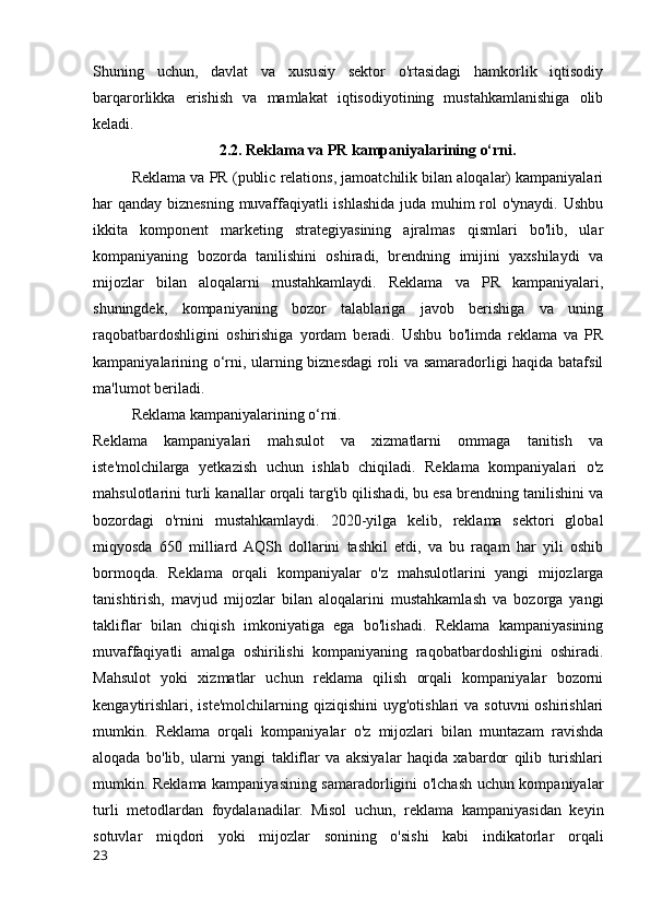 Shuning   uchun,   davlat   va   xususiy   sektor   o'rtasidagi   hamkorlik   iqtisodiy
barqarorlikka   erishish   va   mamlakat   iqtisodiyotining   mustahkamlanishiga   olib
keladi.
2.2. Reklama va PR kampaniyalarining o‘rni.
Reklama va PR (public relations, jamoatchilik bilan aloqalar) kampaniyalari
har qanday biznesning muvaffaqiyatli  ishlashida juda muhim  rol o'ynaydi. Ushbu
ikkita   komponent   marketing   strategiyasining   ajralmas   qismlari   bo'lib,   ular
kompaniyaning   bozorda   tanilishini   oshiradi,   brendning   imijini   yaxshilaydi   va
mijozlar   bilan   aloqalarni   mustahkamlaydi.   Reklama   va   PR   kampaniyalari,
shuningdek,   kompaniyaning   bozor   talablariga   javob   berishiga   va   uning
raqobatbardoshligini   oshirishiga   yordam   beradi.   Ushbu   bo'limda   reklama   va   PR
kampaniyalarining o‘rni, ularning biznesdagi roli va samaradorligi haqida batafsil
ma'lumot beriladi.
Reklama kampaniyalarining o‘rni.
Reklama   kampaniyalari   mahsulot   va   xizmatlarni   ommaga   tanitish   va
iste'molchilarga   yetkazish   uchun   ishlab   chiqiladi.   Reklama   kompaniyalari   o'z
mahsulotlarini turli kanallar orqali targ'ib qilishadi, bu esa brendning tanilishini va
bozordagi   o'rnini   mustahkamlaydi.   2020-yilga   kelib,   reklama   sektori   global
miqyosda   650   milliard  AQSh   dollarini   tashkil   etdi,   va   bu   raqam   har   yili   oshib
bormoqda.   Reklama   orqali   kompaniyalar   o'z   mahsulotlarini   yangi   mijozlarga
tanishtirish,   mavjud   mijozlar   bilan   aloqalarini   mustahkamlash   va   bozorga   yangi
takliflar   bilan   chiqish   imkoniyatiga   ega   bo'lishadi.   Reklama   kampaniyasining
muvaffaqiyatli   amalga   oshirilishi   kompaniyaning   raqobatbardoshligini   oshiradi.
Mahsulot   yoki   xizmatlar   uchun   reklama   qilish   orqali   kompaniyalar   bozorni
kengaytirishlari, iste'molchilarning  qiziqishini   uyg'otishlari  va  sotuvni   oshirishlari
mumkin.   Reklama   orqali   kompaniyalar   o'z   mijozlari   bilan   muntazam   ravishda
aloqada   bo'lib,   ularni   yangi   takliflar   va   aksiyalar   haqida   xabardor   qilib   turishlari
mumkin. Reklama kampaniyasining samaradorligini o'lchash uchun kompaniyalar
turli   metodlardan   foydalanadilar.   Misol   uchun,   reklama   kampaniyasidan   keyin
sotuvlar   miqdori   yoki   mijozlar   sonining   o'sishi   kabi   indikatorlar   orqali
23