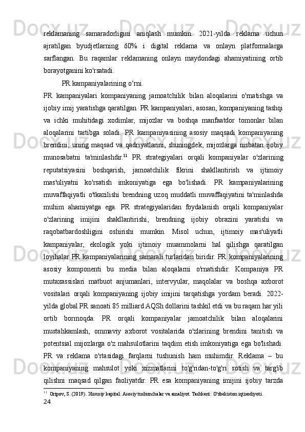 reklamaning   samaradorligini   aniqlash   mumkin.   2021-yilda   reklama   uchun
ajratilgan   byudjetlarning   60%   i   digital   reklama   va   onlayn   platformalarga
sarflangan.   Bu   raqamlar   reklamaning   onlayn   maydondagi   ahamiyatining   ortib
borayotganini ko'rsatadi.
PR kampaniyalarining o‘rni.
PR   kampaniyalari   kompaniyaning   jamoatchilik   bilan   aloqalarini   o'rnatishga   va
ijobiy imij yaratishga qaratilgan. PR kampaniyalari, asosan, kompaniyaning tashqi
va   ichki   muhitidagi   xodimlar,   mijozlar   va   boshqa   manfaatdor   tomonlar   bilan
aloqalarini   tartibga   soladi.   PR   kampaniyasining   asosiy   maqsadi   kompaniyaning
brendini,   uning   maqsad   va   qadriyatlarini,   shuningdek,   mijozlarga   nisbatan   ijobiy
munosabatni   ta'minlashdir. 11
  PR   strategiyalari   orqali   kompaniyalar   o'zlarining
reputatsiyasini   boshqarish,   jamoatchilik   fikrini   shakllantirish   va   ijtimoiy
mas'uliyatni   ko'rsatish   imkoniyatiga   ega   bo'lishadi.   PR   kampaniyalarining
muvaffaqiyatli   o'tkazilishi   brendning   uzoq   muddatli   muvaffaqiyatini   ta'minlashda
muhim   ahamiyatga   ega.   PR   strategiyalaridan   foydalanish   orqali   kompaniyalar
o'zlarining   imijini   shakllantirishi,   brendning   ijobiy   obrazini   yaratishi   va
raqobatbardoshligini   oshirishi   mumkin.   Misol   uchun,   ijtimoiy   mas'uliyatli
kampaniyalar,   ekologik   yoki   ijtimoiy   muammolarni   hal   qilishga   qaratilgan
loyihalar PR kampaniyalarining samarali turlaridan biridir. PR kompaniyalarining
asosiy   komponenti   bu   media   bilan   aloqalarni   o'rnatishdir.   Kompaniya   PR
mutaxassislari   matbuot   anjumanlari,   intervyular,   maqolalar   va   boshqa   axborot
vositalari   orqali   kompaniyaning   ijobiy   imijini   tarqatishga   yordam   beradi.   2022-
yilda global PR sanoati 85 milliard AQSh dollarini tashkil etdi va bu raqam har yili
ortib   bormoqda.   PR   orqali   kompaniyalar   jamoatchilik   bilan   aloqalarini
mustahkamlash,   ommaviy   axborot   vositalarida   o'zlarining   brendini   tanitish   va
potentsial   mijozlarga   o'z   mahsulotlarini   taqdim   etish   imkoniyatiga   ega   bo'lishadi.
PR   va   reklama   o'rtasidagi   farqlarni   tushunish   ham   muhimdir.   Reklama   –   bu
kompaniyaning   mahsulot   yoki   xizmatlarini   to'g'ridan-to'g'ri   sotish   va   targ'ib
qilishni   maqsad   qilgan   faoliyatdir.   PR   esa   kompaniyaning   imijini   ijobiy   tarzda
11
  Oripov, S. (2019). Xususiy kapital: Asosiy tushunchalar va amaliyot. Tashkent: O'zbekiston iqtisodiyoti.
24 