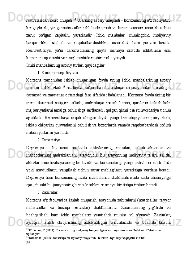 resurslaridan kelib chiqadi. 13
 Ularning asosiy maqsadi - korxonaning o'z faoliyatini
kengaytirish,  yangi  mahsulotlar  ishlab  chiqarish  va bozor  ulushini  oshirish uchun
zarur   bo'lgan   kapitalni   yaratishdir.   Ichki   manbalar,   shuningdek,   moliyaviy
barqarorlikni   saqlash   va   raqobatbardoshlikni   oshirishda   ham   yordam   beradi.
Reinvestitsiya,   ya'ni   daromadlarning   qayta   sarmoya   sifatida   ishlatilishi   esa,
korxonaning o'sishi va rivojlanishida muhim rol o'ynaydi.
Ichki manbalarning asosiy turlari quyidagilar:
1. Korxonaning foydasi.
Korxona   tomonidan   ishlab   chiqarilgan   foyda   uning   ichki   manbalarining   asosiy
qismini tashkil etadi. 14
 Bu foyda, ko'pincha ishlab chiqarish jarayonidan olinadigan
daromad va xarajatlar o'rtasidagi farq sifatida ifodalanadi. Korxona foydasining bir
qismi   daromad   solig'ini   to'lash,   xodimlarga   maosh   berish,   qarzlarni   to'lash   kabi
majburiyatlarni amalga oshirishga sarflanadi, qolgan qismi esa reinvestitsiya uchun
ajratiladi.   Reinvestitsiya   orqali   olingan   foyda   yangi   texnologiyalarni   joriy   etish,
ishlab chiqarish quvvatlarini oshirish va bozorlarda yanada raqobatbardosh bo'lish
imkoniyatlarini yaratadi.
2. Depretsiya.
Depresiya   -   bu   uzoq   muddatli   aktivlarning,   masalan,   asbob-uskunalar   va
inshootlarning qadrsizlanishi  jarayonidir.  Bu jarayonning  moliyaviy  ta'siri,  aslida,
aktivlar amortizatsiyasining bir turidir va korxonalarga yangi aktivlarni sotib olish
yoki   mavjudlarini   yangilash   uchun   zarur   mablag'larni   yaratishga   yordam   beradi.
Depresiya   ham   korxonaning   ichki   manbalarini   shakllantirishda   katta   ahamiyatga
ega, chunki bu jarayonning hisob-kitoblari sarmoya kiritishga imkon beradi.
3. Zaxiralar.
Korxona o'z faoliyatida ishlab chiqarish jarayonida zahiralarni (materiallar, tayyor
mahsulotlar   va   boshqa   resurslar)   shakllantiradi.   Zaxiralarning   yig'ilishi   va
boshqarilishi   ham   ichki   manbalarni   yaratishda   muhim   rol   o'ynaydi.   Zaxiralar,
ayniqsa,   ishlab   chiqarishning   uzluksizligini   ta'minlashda   va   bozorda   talabni
13
 G'ulomov, T. (2021). Korxonalarning moliyaviy barqarorligi va sarmoya manbalari. Tashkent: O'zbekiston 
iqtisodiyoti.
14
 Saidov, R. (2022). Investitsiya va iqtisodiy rivojlanish. Tashkent: Iqtisodiy tadqiqotlar instituti.
26