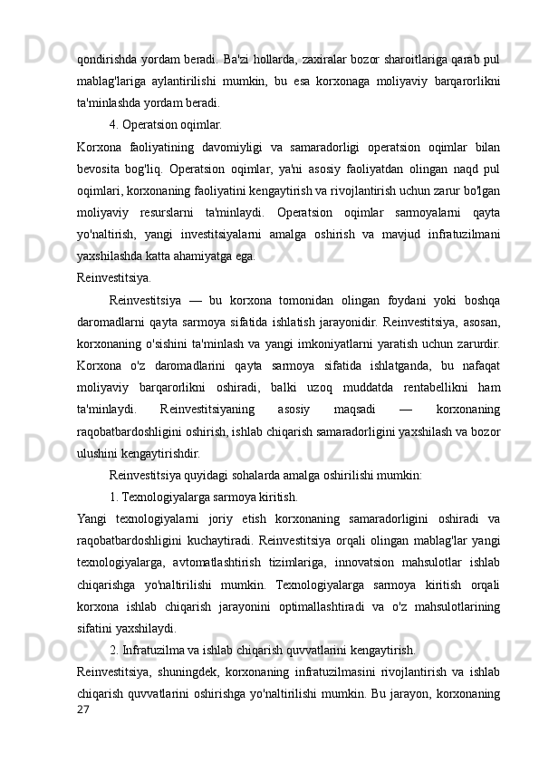 qondirishda yordam beradi. Ba'zi  hollarda, zaxiralar bozor sharoitlariga qarab pul
mablag'lariga   aylantirilishi   mumkin,   bu   esa   korxonaga   moliyaviy   barqarorlikni
ta'minlashda yordam beradi.
4. Operatsion oqimlar.
Korxona   faoliyatining   davomiyligi   va   samaradorligi   operatsion   oqimlar   bilan
bevosita   bog'liq.   Operatsion   oqimlar,   ya'ni   asosiy   faoliyatdan   olingan   naqd   pul
oqimlari, korxonaning faoliyatini kengaytirish va rivojlantirish uchun zarur bo'lgan
moliyaviy   resurslarni   ta'minlaydi.   Operatsion   oqimlar   sarmoyalarni   qayta
yo'naltirish,   yangi   investitsiyalarni   amalga   oshirish   va   mavjud   infratuzilmani
yaxshilashda katta ahamiyatga ega.
Reinvestitsiya.
Reinvestitsiya   —   bu   korxona   tomonidan   olingan   foydani   yoki   boshqa
daromadlarni   qayta   sarmoya   sifatida   ishlatish   jarayonidir.   Reinvestitsiya,   asosan,
korxonaning   o'sishini   ta'minlash   va   yangi   imkoniyatlarni   yaratish   uchun   zarurdir.
Korxona   o'z   daromadlarini   qayta   sarmoya   sifatida   ishlatganda,   bu   nafaqat
moliyaviy   barqarorlikni   oshiradi,   balki   uzoq   muddatda   rentabellikni   ham
ta'minlaydi.   Reinvestitsiyaning   asosiy   maqsadi   —   korxonaning
raqobatbardoshligini oshirish, ishlab chiqarish samaradorligini yaxshilash va bozor
ulushini kengaytirishdir.
Reinvestitsiya quyidagi sohalarda amalga oshirilishi mumkin:
1. Texnologiyalarga sarmoya kiritish.
Yangi   texnologiyalarni   joriy   etish   korxonaning   samaradorligini   oshiradi   va
raqobatbardoshligini   kuchaytiradi.   Reinvestitsiya   orqali   olingan   mablag'lar   yangi
texnologiyalarga,   avtomatlashtirish   tizimlariga,   innovatsion   mahsulotlar   ishlab
chiqarishga   yo'naltirilishi   mumkin.   Texnologiyalarga   sarmoya   kiritish   orqali
korxona   ishlab   chiqarish   jarayonini   optimallashtiradi   va   o'z   mahsulotlarining
sifatini yaxshilaydi.
2. Infratuzilma va ishlab chiqarish quvvatlarini kengaytirish.
Reinvestitsiya,   shuningdek,   korxonaning   infratuzilmasini   rivojlantirish   va   ishlab
chiqarish quvvatlarini  oshirishga yo'naltirilishi  mumkin. Bu jarayon, korxonaning
27 