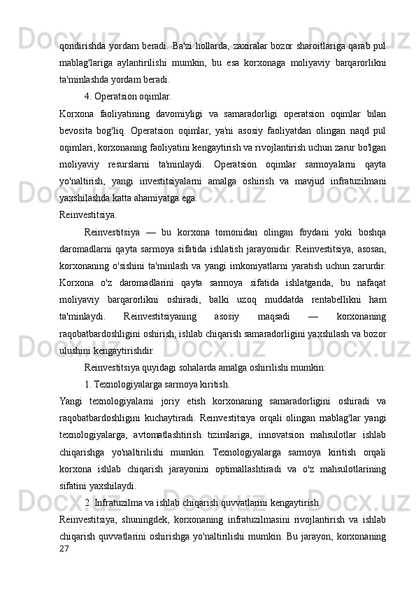 qondirishda yordam beradi. Ba'zi  hollarda, zaxiralar bozor sharoitlariga qarab pul
mablag'lariga   aylantirilishi   mumkin,   bu   esa   korxonaga   moliyaviy   barqarorlikni
ta'minlashda yordam beradi.
4. Operatsion oqimlar.
Korxona   faoliyatining   davomiyligi   va   samaradorligi   operatsion   oqimlar   bilan
bevosita   bog'liq.   Operatsion   oqimlar,   ya'ni   asosiy   faoliyatdan   olingan   naqd   pul
oqimlari, korxonaning faoliyatini kengaytirish va rivojlantirish uchun zarur bo'lgan
moliyaviy   resurslarni   ta'minlaydi.   Operatsion   oqimlar   sarmoyalarni   qayta
yo'naltirish,   yangi   investitsiyalarni   amalga   oshirish   va   mavjud   infratuzilmani
yaxshilashda katta ahamiyatga ega.
Reinvestitsiya.
Reinvestitsiya   —   bu   korxona   tomonidan   olingan   foydani   yoki   boshqa
daromadlarni   qayta   sarmoya   sifatida   ishlatish   jarayonidir.   Reinvestitsiya,   asosan,
korxonaning   o'sishini   ta'minlash   va   yangi   imkoniyatlarni   yaratish   uchun   zarurdir.
Korxona   o'z   daromadlarini   qayta   sarmoya   sifatida   ishlatganda,   bu   nafaqat
moliyaviy   barqarorlikni   oshiradi,   balki   uzoq   muddatda   rentabellikni   ham
ta'minlaydi.   Reinvestitsiyaning   asosiy   maqsadi   —   korxonaning
raqobatbardoshligini oshirish, ishlab chiqarish samaradorligini yaxshilash va bozor
ulushini kengaytirishdir.
Reinvestitsiya quyidagi sohalarda amalga oshirilishi mumkin:
1. Texnologiyalarga sarmoya kiritish.
Yangi   texnologiyalarni   joriy   etish   korxonaning   samaradorligini   oshiradi   va
raqobatbardoshligini   kuchaytiradi.   Reinvestitsiya   orqali   olingan   mablag'lar   yangi
texnologiyalarga,   avtomatlashtirish   tizimlariga,   innovatsion   mahsulotlar   ishlab
chiqarishga   yo'naltirilishi   mumkin.   Texnologiyalarga   sarmoya   kiritish   orqali
korxona   ishlab   chiqarish   jarayonini   optimallashtiradi   va   o'z   mahsulotlarining
sifatini yaxshilaydi.
2. Infratuzilma va ishlab chiqarish quvvatlarini kengaytirish.
Reinvestitsiya,   shuningdek,   korxonaning   infratuzilmasini   rivojlantirish   va   ishlab
chiqarish quvvatlarini  oshirishga yo'naltirilishi  mumkin. Bu jarayon, korxonaning
27