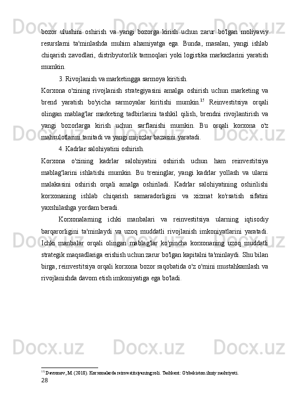 bozor   ulushini   oshirish   va   yangi   bozorga   kirish   uchun   zarur   bo'lgan   moliyaviy
resurslarni   ta'minlashda   muhim   ahamiyatga   ega.   Bunda,   masalan,   yangi   ishlab
chiqarish zavodlari, distribyutorlik tarmoqlari yoki  logistika markazlarini  yaratish
mumkin.
3. Rivojlanish va marketingga sarmoya kiritish.
Korxona   o'zining   rivojlanish   strategiyasini   amalga   oshirish   uchun   marketing   va
brend   yaratish   bo'yicha   sarmoyalar   kiritishi   mumkin. 15
  Reinvestitsiya   orqali
olingan   mablag'lar   marketing   tadbirlarini   tashkil   qilish,   brendni   rivojlantirish   va
yangi   bozorlarga   kirish   uchun   sarflanishi   mumkin.   Bu   orqali   korxona   o'z
mahsulotlarini tanitadi va yangi mijozlar bazasini yaratadi.
4. Kadrlar salohiyatini oshirish.
Korxona   o'zining   kadrlar   salohiyatini   oshirish   uchun   ham   reinvestitsiya
mablag'larini   ishlatishi   mumkin.   Bu   treninglar,   yangi   kadrlar   yollash   va   ularni
malakasini   oshirish   orqali   amalga   oshiriladi.   Kadrlar   salohiyatining   oshirilishi
korxonaning   ishlab   chiqarish   samaradorligini   va   xizmat   ko'rsatish   sifatini
yaxshilashga yordam beradi.
Korxonalarning   ichki   manbalari   va   reinvestitsiya   ularning   iqtisodiy
barqarorligini   ta'minlaydi   va   uzoq   muddatli   rivojlanish   imkoniyatlarini   yaratadi.
Ichki   manbalar   orqali   olingan   mablag'lar   ko'pincha   korxonaning   uzoq   muddatli
strategik maqsadlariga erishish uchun zarur bo'lgan kapitalni ta'minlaydi. Shu bilan
birga, reinvestitsiya orqali korxona bozor raqobatida o'z o'rnini mustahkamlash va
rivojlanishda davom etish imkoniyatiga ega bo'ladi.
15
 Davronov, M. (2018). Korxonalarda reinvestitsiyaning roli.  Tashkent: O'zbekiston ilmiy nashriyoti.
28 