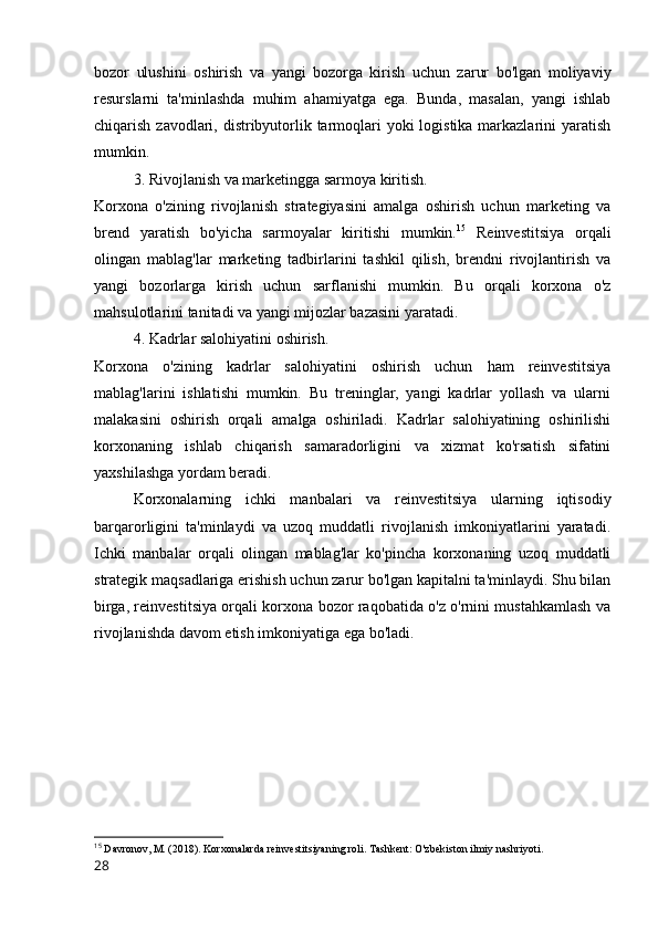 bozor   ulushini   oshirish   va   yangi   bozorga   kirish   uchun   zarur   bo'lgan   moliyaviy
resurslarni   ta'minlashda   muhim   ahamiyatga   ega.   Bunda,   masalan,   yangi   ishlab
chiqarish zavodlari, distribyutorlik tarmoqlari yoki  logistika markazlarini  yaratish
mumkin.
3. Rivojlanish va marketingga sarmoya kiritish.
Korxona   o'zining   rivojlanish   strategiyasini   amalga   oshirish   uchun   marketing   va
brend   yaratish   bo'yicha   sarmoyalar   kiritishi   mumkin. 15
  Reinvestitsiya   orqali
olingan   mablag'lar   marketing   tadbirlarini   tashkil   qilish,   brendni   rivojlantirish   va
yangi   bozorlarga   kirish   uchun   sarflanishi   mumkin.   Bu   orqali   korxona   o'z
mahsulotlarini tanitadi va yangi mijozlar bazasini yaratadi.
4. Kadrlar salohiyatini oshirish.
Korxona   o'zining   kadrlar   salohiyatini   oshirish   uchun   ham   reinvestitsiya
mablag'larini   ishlatishi   mumkin.   Bu   treninglar,   yangi   kadrlar   yollash   va   ularni
malakasini   oshirish   orqali   amalga   oshiriladi.   Kadrlar   salohiyatining   oshirilishi
korxonaning   ishlab   chiqarish   samaradorligini   va   xizmat   ko'rsatish   sifatini
yaxshilashga yordam beradi.
Korxonalarning   ichki   manbalari   va   reinvestitsiya   ularning   iqtisodiy
barqarorligini   ta'minlaydi   va   uzoq   muddatli   rivojlanish   imkoniyatlarini   yaratadi.
Ichki   manbalar   orqali   olingan   mablag'lar   ko'pincha   korxonaning   uzoq   muddatli
strategik maqsadlariga erishish uchun zarur bo'lgan kapitalni ta'minlaydi. Shu bilan
birga, reinvestitsiya orqali korxona bozor raqobatida o'z o'rnini mustahkamlash va
rivojlanishda davom etish imkoniyatiga ega bo'ladi.
15
 Davronov, M. (2018). Korxonalarda reinvestitsiyaning roli.  Tashkent: O'zbekiston ilmiy nashriyoti.
28