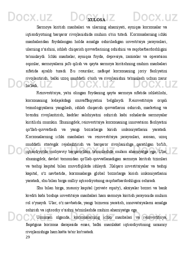 XULOSA
Sarmoya   kiritish   manbalari   va   ularning   ahamiyati,   ayniqsa   korxonalar   va
iqtisodiyotning   barqaror   rivojlanishida   muhim   o'rin   tutadi.   Korxonalarning   ichki
manbalaridan   foydalangan   holda   amalga   oshiriladigan   investitsiya   jarayonlari,
ularning o'sishini, ishlab chiqarish quvvatlarining oshishini va raqobatbardoshligini
ta'minlaydi.   Ichki   manbalar,   ayniqsa   foyda,   depresiya,   zaxiralar   va   operatsion
oqimlar, sarmoyalarni   jalb qilish  va  qayta sarmoya  kiritishning  muhim   manbalari
sifatida   ajralib   turadi.   Bu   resurslar,   nafaqat   korxonaning   joriy   faoliyatini
rivojlantirish,   balki   uzoq   muddatli   o'sish   va   rivojlanishni   ta'minlash   uchun   zarur
bo'ladi.
Reinvestitsiya,   ya'ni   olingan   foydaning   qayta   sarmoya   sifatida   ishlatilishi,
korxonaning   kelajakdagi   muvaffaqiyatini   belgilaydi.   Reinvestitsiya   orqali
texnologiyalarni   yangilash,   ishlab   chiqarish   quvvatlarini   oshirish,   marketing   va
brendni   rivojlantirish,   kadrlar   salohiyatini   oshirish   kabi   sohalarda   sarmoyalar
kiritilishi mumkin. Shuningdek, reinvestitsiya korxonaning innovatsion faoliyatini
qo'llab-quvvatlash   va   yangi   bozorlarga   kirish   imkoniyatlarini   yaratadi.
Korxonalarning   ichki   manbalari   va   reinvestitsiya   jarayonlari,   asosan,   uzoq
muddatli   strategik   rejalashtirish   va   barqaror   rivojlanishga   qaratilgan   bo'lib,
iqtisodiyotda   moliyaviy   barqarorlikni   ta'minlashda   muhim   ahamiyatga   ega.   Ular,
shuningdek,   davlat   tomonidan   qo'llab-quvvatlanadigan   sarmoya   kiritish   tizimlari
va   tashqi   kapital   bilan   muvofiqlikda   ishlaydi.   Xalqaro   investitsiyalar   va   tashqi
kapital,   o'z   navbatida,   korxonalarga   global   bozorlarga   kirish   imkoniyatlarini
yaratadi, shu bilan birga milliy iqtisodiyotning raqobatbardoshligini oshiradi.
Shu   bilan   birga,   xususiy   kapital   (private   equity),   aksiyalar   bozori   va   bank
krediti kabi boshqa investitsiya manbalari ham sarmoya kiritish jarayonida muhim
rol  o'ynaydi. Ular, o'z navbatida, yangi biznesni  yaratish, innovatsiyalarni amalga
oshirish va iqtisodiy o'sishni ta'minlashda muhim ahamiyatga ega.
Umuman   olganda,   korxonalarning   ichki   manbalari   va   reinvestitsiya,
faqatgina   korxona   darajasida   emas,   balki   mamlakat   iqtisodiyotining   umumiy
rivojlanishiga ham katta ta'sir ko'rsatadi. 
29