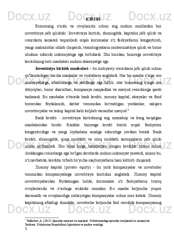 KIRISH
Biznesning   o'sishi   va   rivojlanishi   uchun   eng   muhim   omillardan   biri
investitsiya jalb qilishdir. Investitsiya kiritish, shuningdek, kapitalni jalb qilish va
resurslarni   samarali   taqsimlash   orqali   korxonalar   o'z   faoliyatlarini   kengaytirish,
yangi mahsulotlar ishlab chiqarish, texnologiyalarni modernizatsiya qilish va bozor
ulushini   oshirish   imkoniyatiga   ega   bo'lishadi.   Shu   boisdan,   biznesga   investitsiya
kiritishning turli manbalari muhim ahamiyatga ega.
Investitsiya kiritish manbalari –  bu moliyaviy resurslarni jalb qilish uchun
qo'llaniladigan barcha manbalar va vositalarni anglatadi. Har bir manba o'ziga xos
xususiyatlarga,   afzalliklarga   va   xavflarga   ega   bo'lib,   ular   biznesning   o'ziga   xos
ehtiyojlari, bozor  sharoitlari, kompaniya maqsadlari  va mavjud resurslariga qarab
tanlanadi.   Bu   manbalar   o'rtasida   bank   krediti,   xususiy   kapital,   aksiyalar   va   fond
bozoridan   foydalanish,   davlat   tomonidan   ko'rsatilgan   yordamlar,   xalqaro
investitsiyalar va tashqi kapital kabi ko'plab variantlar mavjud. 1
Bank   krediti   -   investitsiya   kiritishning   eng   ommabop   va   keng   tarqalgan
manbalaridan   biridir.   Banklar   biznesga   kredit   berish   orqali   faoliyatini
kengaytirishga   va   yangi   loyihalarni   amalga   oshirishga   yordam   beradi.   Bank
krediti,   shuningdek,   qisqa   muddatli   va   uzoq   muddatli   sarmoyalarni   jalb   qilish
uchun   qo'llaniladi.   Shu   bilan   birga,   banklardan   olingan   kreditlar   biznes   uchun
cheklangan resurslarga ega bo'lgan davrlarda muhim imkoniyat yaratadi, ammo bu,
o'z navbatida, kreditni to'lash bo'yicha majburiyatlarni ham keltirib chiqaradi.
Xususiy   kapital   (private   equity)   -   bu   yirik   kompaniyalar   va   investorlar
tomonidan   kompaniyalarga   investitsiya   kiritishni   anglatadi.   Xususiy   kapital
investitsiyalaridan   foydalangan   holda,   korxonalar   o'z   faoliyatlarini   tezroq
rivojlantirishi   va   o'sishiga   erishishi   mumkin.   Bu   manba   ko'pincha   yuqori
daromadli   va  rivojlanishga  intilayotgan  kompaniyalar   uchun  mos  keladi. Xususiy
kapitalning afzalligi   shundaki,  investorlar   ko'pincha  faol  ravishda  kompaniyaning
1
 Yuldashev, A. (2017). Iqtisodiy nazariya va amaliyot: O'zbekistondagi iqtisodiy rivojlanish va sarmoyalar. 
Tashkent: O'zbekiston Respublikasi Iqtisodiyot va moliya vazirligi.
3 