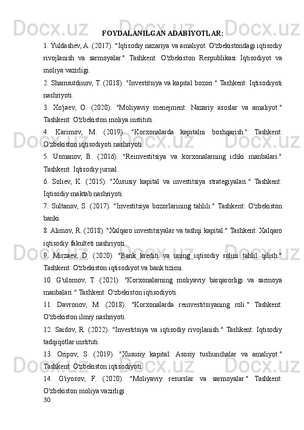 FOYDALANILGAN ADABIYOTLAR:
1. Yuldashev, A. (2017). "Iqtisodiy nazariya va amaliyot: O'zbekistondagi iqtisodiy
rivojlanish   va   sarmoyalar."   Tashkent:   O'zbekiston   Respublikasi   Iqtisodiyot   va
moliya vazirligi.
2. Shamsutdinov, T. (2018). "Investitsiya va kapital bozori." Tashkent: Iqtisodiyoti
nashriyoti.
3.   Xo'jaev,   O.   (2020).   "Moliyaviy   menejment:   Nazariy   asoslar   va   amaliyot."
Tashkent: O'zbekiston moliya instituti.
4.   Karimov,   M.   (2019).   "Korxonalarda   kapitalni   boshqarish."   Tashkent:
O'zbekiston iqtisodiyoti nashriyoti.
5.   Usmanov,   B.   (2016).   "Reinvestitsiya   va   korxonalarning   ichki   manbalari."
Tashkent: Iqtisodiy jurnal.
6.   Soliev,   K.   (2015).   "Xususiy   kapital   va   investitsiya   strategiyalari."   Tashkent:
Iqtisodiy maktab nashriyoti.
7.   Sultanov,   S.   (2017).   "Investitsiya   bozorlarining   tahlili."   Tashkent:   O'zbekiston
banki.
8. Alimov, R. (2018). "Xalqaro investitsiyalar va tashqi kapital." Tashkent: Xalqaro
iqtisodiy fakulteti nashriyoti
9.   Mirzaev,   D.   (2020).   "Bank   krediti   va   uning   iqtisodiy   rolini   tahlil   qilish."
Tashkent: O'zbekiston iqtisodiyot va bank tizimi.
10.   G'ulomov,   T.   (2021).   "Korxonalarning   moliyaviy   barqarorligi   va   sarmoya
manbalari." Tashkent: O'zbekiston iqtisodiyoti.
11.   Davronov,   M.   (2018).   "Korxonalarda   reinvestitsiyaning   roli."   Tashkent:
O'zbekiston ilmiy nashriyoti.
12.   Saidov,   R.   (2022).   "Investitsiya   va   iqtisodiy   rivojlanish."   Tashkent:   Iqtisodiy
tadqiqotlar instituti.
13.   Oripov,   S.   (2019).   "Xususiy   kapital:   Asosiy   tushunchalar   va   amaliyot."
Tashkent: O'zbekiston iqtisodiyoti.
14.   G'iyosov,   F.   (2020).   "Moliyaviy   resurslar   va   sarmoyalar."   Tashkent:
O'zbekiston moliya vazirligi.
30 